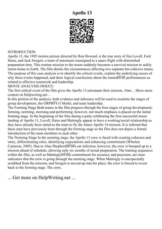 Apollo 13
INTRODUCTION
Apollo 13, the 1995 motion picture directed by Ron Howard, is the true story of Jim Lovell, Fred
Haise, and Jack Swigert, a team of astronauts reassigned to a space flight with diminished
preparation time. This routine mission to the moon suddenly becomes a survival mission to safely
return home to Earth. The film details the circumstances affecting two separate but cohesive teams.
The purpose of this case analysis is to identify the critical events, explain the underlying causes of
why these events happened, and draw logical conclusions about the teamsВЎВЇ performances as
related to effective teamwork and leadership.
MOVIE ANALYSIS (WHAT)
The first critical event of the film gives the Apollo 13 astronauts their mission. Alan ... Show more
content on Helpwriting.net ...
In this portion of the analysis, both evidence and inference will be used to examine the stages of
group development, the GRPВЎГєI Model, and team leadership.
The Forming Stage Both teams in the film progress through the four stages of group development;
forming, norming, storming and performing; however, not much emphasis is placed on the initial
forming stage. In the beginning of the film during a party celebrating the first successful moon
landing of Apollo 11, Lovell, Haise and Mattingly appear to have a working/social relationship as
they have already been slated as the team to fly the future Apollo 14 mission. It is inferred that
these men have previously been through the forming stage as the film does not depict a formal
introduction of the team members to each other.
The Norming Stage In the norming stage, the Apollo 13 crew is faced with creating cohesion and
unity, differentiating roles, identifying expectations and enhancing commitment (Whetten
Cameron, 2005). Due to Alan ShepherdВЎВЇs ear infection, however, the crew is bumped up to a
mission ahead of schedule, allowing only six months of actual preparation. The training sequences
within the film, as well as MattinglyВЎВЇs commitment for accuracy and precision, are clear
indicators that the crew is going through the norming stage. When Mattingly is unexpectedly
scrubbed from the mission, and Swigert is moved up into his place, the crew is forced to revert
back to the forming stage. The crew,
... Get more on HelpWriting.net ...
 