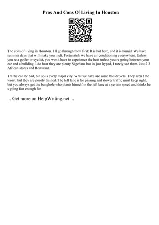 Pros And Cons Of Living In Houston
The cons of living in Houston. I ll go through them first: It is hot here, and it is humid. We have
summer days that will make you melt. Fortunately we have air conditioning everywhere. Unless
you re a golfer or cyclist, you won t have to experience the heat unless you re going between your
car and a building. I do hear they are plenty Nigerians but its just hyped, I rarely see them. Just 2 3
African stores and Resturant.
Traffic can be bad, but so is every major city. What we have are some bad drivers. They aren t the
worst, but they are poorly trained. The left lane is for passing and slower traffic must keep right,
but you always get the bunghole who plants himself in the left lane at a certain speed and thinks he
s going fast enough for
... Get more on HelpWriting.net ...
 