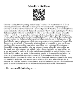 Schindler s List Essay
Schindler s List by Steven Spielberg is a heroic epic historical film based on the life of Oskar
Schindler, a businessman who staffs his factory with Jewish workers for pragmatic purposes.
Schindler is clueless as to how to run such a business by himself; therefore, he uses Itzhak Stern as
his accountant who is familiar with the Jewish community. The SS begins exploiting the Jewsfrom
the Krakow ghetto; Schindler is disturbed with what he has witnessed. He chooses to have his
workers be protected by keeping them working in a factory. Schindler is face with the dilemma
of being a Nazi member and saving the lives of hundreds of Jews. Throughout the film, Schindler
identity transition into the Schindler he is glorified to become in the end. In the beginning of the
film, Schindler is portrayed as a man who is only concerns about the presentation of himself. The
film opens up with a bottle of liquor and a selection of suits he is deciding to wear to a German
Nazi Party. This represented the materialistic man... Show more content on Helpwriting.net ...
Him and his mistress was watching what was going on from the hilltop. He witnessed the way
that people were being massacre and wickedly being relocate. Schindler was bothered by what
he saw and rode off in his horse. Schindler incited moment in which he made it his duty to save
the life s of his workers was seeing the haying of the burning of the ashes of human beings. He
arrives at the concentration camps, and witnesses all the bodies that were murdered being
decapitated by burning them. He realizes one of the bodies that is about to be burned is the young
girl with a red coat he saw in the Krakow ghetto, when the Jews were being relocated. He is
disgusted and disturbed with what he just witness. From the moment in the film, Schindler ultimate
goal is to save as many lives as he can with the assistance of Stern and his fortune that he
... Get more on HelpWriting.net ...
 