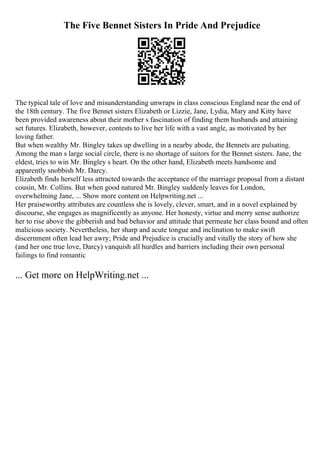 The Five Bennet Sisters In Pride And Prejudice
The typical tale of love and misunderstanding unwraps in class conscious England near the end of
the 18th century. The five Bennet sisters Elizabeth or Lizzie, Jane, Lydia, Mary and Kitty have
been provided awareness about their mother s fascination of finding them husbands and attaining
set futures. Elizabeth, however, contests to live her life with a vast angle, as motivated by her
loving father.
But when wealthy Mr. Bingley takes up dwelling in a nearby abode, the Bennets are pulsating.
Among the man s large social circle, there is no shortage of suitors for the Bennet sisters. Jane, the
eldest, tries to win Mr. Bingley s heart. On the other hand, Elizabeth meets handsome and
apparently snobbish Mr. Darcy.
Elizabeth finds herself less attracted towards the acceptance of the marriage proposal from a distant
cousin, Mr. Collins. But when good natured Mr. Bingley suddenly leaves for London,
overwhelming Jane, ... Show more content on Helpwriting.net ...
Her praiseworthy attributes are countless she is lovely, clever, smart, and in a novel explained by
discourse, she engages as magnificently as anyone. Her honesty, virtue and merry sense authorize
her to rise above the gibberish and bad behavior and attitude that permeate her class bound and often
malicious society. Nevertheless, her sharp and acute tongue and inclination to make swift
discernment often lead her awry; Pride and Prejudice is crucially and vitally the story of how she
(and her one true love, Darcy) vanquish all hurdles and barriers including their own personal
failings to find romantic
... Get more on HelpWriting.net ...
 