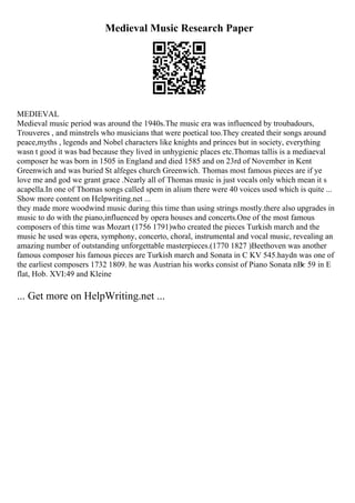 Medieval Music Research Paper
MEDIEVAL
Medieval music period was around the 1940s.The music era was influenced by troubadours,
Trouveres , and minstrels who musicians that were poetical too.They created their songs around
peace,myths , legends and Nobel characters like knights and princes but in society, everything
wasn t good it was bad because they lived in unhygienic places etc.Thomas tallis is a mediaeval
composer he was born in 1505 in England and died 1585 and on 23rd of November in Kent
Greenwich and was buried St alfeges church Greenwich. Thomas most famous pieces are if ye
love me and god we grant grace .Nearly all of Thomas music is just vocals only which mean it s
acapella.In one of Thomas songs called spem in alium there were 40 voices used which is quite ...
Show more content on Helpwriting.net ...
they made more woodwind music during this time than using strings mostly.there also upgrades in
music to do with the piano,influenced by opera houses and concerts.One of the most famous
composers of this time was Mozart (1756 1791)who created the pieces Turkish march and the
music he used was opera, symphony, concerto, choral, instrumental and vocal music, revealing an
amazing number of outstanding unforgettable masterpieces.(1770 1827 )Beethoven was another
famous composer his famous pieces are Turkish march and Sonata in C KV 545.haydn was one of
the earliest composers 1732 1809. he was Austrian his works consist of Piano Sonata nВє 59 in E
flat, Hob. XVI:49 and Kleine
... Get more on HelpWriting.net ...
 