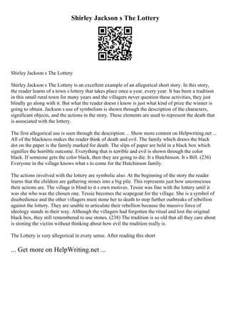 Shirley Jackson s The Lottery
Shirley Jackson s The Lottery
Shirley Jackson s The Lottery is an excellent example of an allegorical short story. In this story,
the reader learns of a town s lottery that takes place once a year, every year. It has been a tradition
in this small rural town for many years and the villagers never question these activities, they just
blindly go along with it. But what the reader doesn t know is just what kind of prize the winner is
going to obtain. Jackson s use of symbolism is shown through the description of the characters,
significant objects, and the actions in the story. These elements are used to represent the death that
is associated with the lottery.
The first allegorical use is seen through the description ... Show more content on Helpwriting.net ...
All of the blackness makes the reader think of death and evil. The family which draws the black
dot on the paper is the family marked for death. The slips of paper are held in a black box which
signifies the horrible outcome. Everything that is terrible and evil is shown through the color
black. If someone gets the color black, then they are going to die. It s Hutchinson. It s Bill. (236)
Everyone in the village knows what s to come for the Hutchinson family.
The actions involved with the lottery are symbolic also. At the beginning of the story the reader
learns that the children are gathering stones into a big pile. This represents just how unconscious
their actions are. The village is blind to it s own motives. Tessie was fine with the lottery until it
was she who was the chosen one. Tessie becomes the scapegoat for the village. She is a symbol of
disobedience and the other villagers must stone her to death to stop further outbreaks of rebellion
against the lottery. They are unable to articulate their rebellion because the massive force of
ideology stands in their way. Although the villagers had forgotten the ritual and lost the original
black box, they still remembered to use stones. (238) The tradition is so old that all they care about
is stoning the victim without thinking about how evil the tradition really is.
The Lottery is very allegorical in every sense. After reading this short
... Get more on HelpWriting.net ...
 