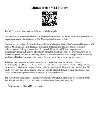 Michelangelo s MET History
The MET presents a landmark exhibition on Michelangelo
One of history s most admired artists, Michelangelo Buonarroti, will soon be the protagonist of the
largest retrospective in its history at The Metropolitan Museum of Art..
Opening on November 13, the exhibition, titled Michelangelo: Divine Draftsman and Designer, will
explore Michelangelo s rich legacy as a supreme draftsman and designer and his resulting
influence on art. Calling it a once in a lifetime exhibition, the MET is set to present an
extraordinary range and number of works by the artist, featuring 128 of his drawings, three of his
marble sculptures, his earliest painting, his wood architectural model for a chapel vault, as well as
a substantial body of complementary works by other artists for comparison and context.
This is an exceptionally rare opportunity to experience first hand the unique genius of
Michelangelo, said Daniel H. Weiss, President and CEO... Show more content on Helpwriting.net ...
Dr. Carmen C. Bambach, curator of the exhibition, commented: This selection of more than 200
works will show that Michelangelo s imagery and drawings still speak with an arresting power
today. Five hundred years seem to melt away in looking at his art.
The exhibition Michelangelo: Divine Draftsman and Designer, is sponsored by Morgan Stanley
and will open at the MET on November 13 and will run through February 18,
... Get more on HelpWriting.net ...
 