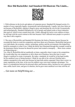 How Did Rockefeller And Standard Oil Illustrate The Limits...
1. With reference to the levels and spheres of corporate power, Standard Oil changed society if a
number of ways especially legally, economically and technologically. Legally, laws have been set
not because of Rockefeller, making it illegal to grow and dominate the way he did. Economically
and technologically, Standard Oilemployed a lot of people and helped create or boost industries
that used oil, which in turn created more jobs. I think, although his tactics were ruthless at times,
he still kept with the social contract at the time because I feel I affected more people in a positive
way than it did a negative.
2. The story of Rockefeller and Standard Oil illustrates the limits of business power because he
exceeded the limits to crush his competitors and force them out of business. Rockefeller had power
over individuals, the economy, culture, technology, politics and the environment, this helped him
build his monopoly to what it was. I think the theory best illustrated through this example would be
the dominance theory because he abused his power and created a monopoly. ... Show more content
on Helpwriting.net ...
Yes, John D. Rockefeller did act unethically at times, especially when it came to his competition.
He would either buy out competitors or drive them out of business, but at the time it wasn t
illegal or unethical to create a monopoly. By today s standards, he would be in big legal trouble
for his unethical ways of doing business. I think he was able to be a devout Christian and a
ruthless monopolist at the same time because he kept both entities separated. Since there weren t as
many regulations at the time, in his eyes his ruthless ways were more strategic advantages. Yes
there is a contradiction between his personal ethics and business ethics, because he was a generous
man, unlike Jacob Astor, and gave to charities, but he grew more unethical over time with the oil
... Get more on HelpWriting.net ...
 