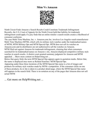 Mtm Vs Amazon
Ninth Circuit Finds Amazon s Search Results Could Constitute Trademark Infringement
Recently, the U.S. Court of Appeals for the Ninth Circuit held that liability for trademark
infringement could apply if a jury finds that an online retailer s search results creates a likelihood of
consumer confusion.
The case Multi Time Machine, Inc. v. Amazon.com, Inc. involves Los Angeles watch manufacturer
Multi Time Machine (MTM), which sells its military style watches under the trademarked names
of MTM, MTM Military Ops and MTM Special Ops. MTM does not sell its watches on
Amazon.com and its distributors are not authorized to sell the watches on Amazon.
MTM filed suit against Amazon for trademark infringement, claiming that when consumers
searched for its trademarked names on Amazon s site, Amazon displayed competitive military style
watches in search results. A district court granted summary judgment for Amazon and MTM
appealed. ... Show more content on Helpwriting.net ...
Below that query field, the term MTM Special Ops appears again in quotation marks. Below that,
the name is displayed once more as Related Searches: MTM Special Ops.
Appearing under these three iterations of the MTM Special Ops name is a list of images and
products for military style watches made by MTM s competitors. If the consumer clicks on one
of these products, he or she is taken to a product detail page, where the MTM Special Ops name
still appears in the search field. There is no notation on any of the pages that Amazon does not sell
actual MTM
... Get more on HelpWriting.net ...
 