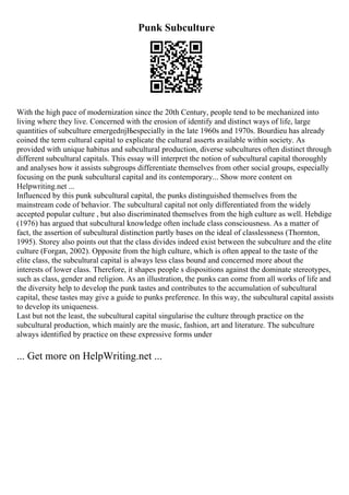 Punk Subculture
With the high pace of modernization since the 20th Century, people tend to be mechanized into
living where they live. Concerned with the erosion of identify and distinct ways of life, large
quantities of subculture emergedпјЊespecially in the late 1960s and 1970s. Bourdieu has already
coined the term cultural capital to explicate the cultural asserts available within society. As
provided with unique habitus and subcultural production, diverse subcultures often distinct through
different subcultural capitals. This essay will interpret the notion of subcultural capital thoroughly
and analyses how it assists subgroups differentiate themselves from other social groups, especially
focusing on the punk subcultural capital and its contemporary... Show more content on
Helpwriting.net ...
Influenced by this punk subcultural capital, the punks distinguished themselves from the
mainstream code of behavior. The subcultural capital not only differentiated from the widely
accepted popular culture , but also discriminated themselves from the high culture as well. Hebdige
(1976) has argued that subcultural knowledge often include class consciousness. As a matter of
fact, the assertion of subcultural distinction partly bases on the ideal of classlessness (Thornton,
1995). Storey also points out that the class divides indeed exist between the subculture and the elite
culture (Forgan, 2002). Opposite from the high culture, which is often appeal to the taste of the
elite class, the subcultural capital is always less class bound and concerned more about the
interests of lower class. Therefore, it shapes people s dispositions against the dominate stereotypes,
such as class, gender and religion. As an illustration, the punks can come from all works of life and
the diversity help to develop the punk tastes and contributes to the accumulation of subcultural
capital, these tastes may give a guide to punks preference. In this way, the subcultural capital assists
to develop its uniqueness.
Last but not the least, the subcultural capital singularise the culture through practice on the
subcultural production, which mainly are the music, fashion, art and literature. The subculture
always identified by practice on these expressive forms under
... Get more on HelpWriting.net ...
 