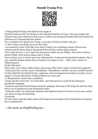 Donald Trump Pros
3 Things Donald Trump s Presidential win taught us
Donald Trump won the US elections to the absolute disbelieve of many. This were people who
refused to pay close attention to facts some of which were discoursed months before the election by
Charisma on Command and Scot Adams.
We ve learned a few things from Trump s win some of which I d share with you.
1). Don t believe anything you see on the media
I was amazed at some of the fake news about Trump I saw circulating various African news
websites and the funny thing is that people believed them without doing research.
Prior to the election, it was evident the mainstream media was pro Hillary. They tried so hard to
protect Hillary while always taking a jab at Trump.
None of them as far as I know gave any indication that Trump won the presidential debates. But if
you watch the debates and are true to yourself, you d agree to this. ... Show more content on
Helpwriting.net ...
People fight back...
Most major news outlets, public figures and average folks tried to make everyone that supported
Trump seem like a sexists, racists, homophobes, islamophobes, and this was just a terrible decision.
It rather filled the fire behind Trump s supporters, and encouraged more people to secretly vote in
support of Trump (Stockholm Trump Syndrome you may say)
3). Bad publicity is better than no publicity
Trump said this in his book, Art of the Deal , and it has proven to work for him during his
presidential campaign.
Trump has said some foolish things during his campaign. But some of the things he said have been
blown out of propulsion by the mainstream media.
Trump also made very polarising statements that helped to keep him 24 hours on the news, and he
uses each coverage for marketing.
Conclusion
We don t know what the future holds with Trump as the president of the United Statesof America,
but we should all be
... Get more on HelpWriting.net ...
 
