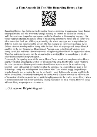 A Film Analysis Of The Film Regarding Henry s Ego
Regarding Henry s Ego In the movie, Regarding Henry, a corporate lawyer named Henry Turner
undergoes trauma that will profoundly change not only his life but his outlook on society as
well. As a corporate lawyer his superego seemed to be abundant in his everyday language. His
words were full of pride, his actions spoke of his undying competitive nature and his family was
silent to the fact. Each part of Henry s personality, the id and superego, was brought about by
different events that occurred in the lawyers life. For example his superego was shaped by his
father s constant pressing on little Henry to be the best. After his superego took shape this took
an effect on the way his growing Id responded. Pleasure came in the form of winning, soon
Henry s work life and home life was consumed with pleasing himself with the approval of others.
Therefore as the movie plays out, the viewer is able to see that Henry s natural state is his id....
Show more content on Helpwriting.net ...
For example, the opening scene of the movie, Henry Turner stands at a pay phone where Henry
angrily yells at an unsuspecting worker for an unsatisfying table. Shortly after Henry returns to
the court room where his competitive nature is evident as he wins a case for an undeserving
hospital. Henry s id seemed prevalent even after the shooting. He sought pleasure even in the
little things. Henry was walking down the streets of New York, when a puppy caught his eye.
Impulse brought him to buying the pup for his family. Henry did things he seemed unable to do
before the accident. For example at the park he shows public affection towards his wife was out
of the ordinary for the corporate lawyer yet it brought pleasure to the cracker loving Henry. Much
of the movie is filled with Henry constantly finding pleasure in his daily routine. However along
with that Henry s superego was prevalent as
... Get more on HelpWriting.net ...
 