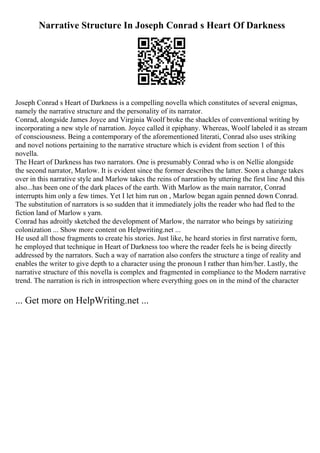 Narrative Structure In Joseph Conrad s Heart Of Darkness
Joseph Conrad s Heart of Darkness is a compelling novella which constitutes of several enigmas,
namely the narrative structure and the personality of its narrator.
Conrad, alongside James Joyce and Virginia Woolf broke the shackles of conventional writing by
incorporating a new style of narration. Joyce called it epiphany. Whereas, Woolf labeled it as stream
of consciousness. Being a contemporary of the aforementioned literati, Conrad also uses striking
and novel notions pertaining to the narrative structure which is evident from section 1 of this
novella.
The Heart of Darkness has two narrators. One is presumably Conrad who is on Nellie alongside
the second narrator, Marlow. It is evident since the former describes the latter. Soon a change takes
over in this narrative style and Marlow takes the reins of narration by uttering the first line And this
also...has been one of the dark places of the earth. With Marlow as the main narrator, Conrad
interrupts him only a few times. Yet I let him run on , Marlow began again penned down Conrad.
The substitution of narrators is so sudden that it immediately jolts the reader who had fled to the
fiction land of Marlow s yarn.
Conrad has adroitly sketched the development of Marlow, the narrator who beings by satirizing
colonization ... Show more content on Helpwriting.net ...
He used all those fragments to create his stories. Just like, he heard stories in first narrative form,
he employed that technique in Heart of Darkness too where the reader feels he is being directly
addressed by the narrators. Such a way of narration also confers the structure a tinge of reality and
enables the writer to give depth to a character using the pronoun I rather than him/her. Lastly, the
narrative structure of this novella is complex and fragmented in compliance to the Modern narrative
trend. The narration is rich in introspection where everything goes on in the mind of the character
... Get more on HelpWriting.net ...
 