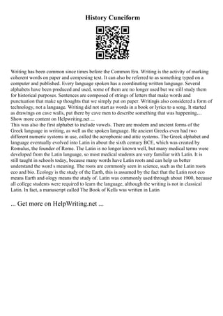 History Cuneiform
Writing has been common since times before the Common Era. Writing is the activity of marking
coherent words on paper and composing text. It can also be referred to as something typed on a
computer and published. Every language spoken has a coordinating written language. Several
alphabets have been produced and used, some of them are no longer used but we still study them
for historical purposes. Sentences are composed of strings of letters that make words and
punctuation that make up thoughts that we simply put on paper. Writingis also considered a form of
technology, not a language. Writing did not start as words in a book or lyrics to a song. It started
as drawings on cave walls, put there by cave men to describe something that was happening,...
Show more content on Helpwriting.net ...
This was also the first alphabet to include vowels. There are modern and ancient forms of the
Greek language in writing, as well as the spoken language. He ancient Greeks even had two
different numeric systems in use, called the acrophonic and attic systems. The Greek alphabet and
language eventually evolved into Latin in about the sixth century BCE, which was created by
Romulus, the founder of Rome. The Latin is no longer known well, but many medical terms were
developed from the Latin language, so most medical students are very familiar with Latin. It is
still taught in schools today, because many words have Latin roots and can help us better
understand the word s meaning. The roots are commonly seen in science, such as the Latin roots
eco and bio. Ecology is the study of the Earth, this is assumed by the fact that the Latin root eco
means Earth and ology means the study of. Latin was commonly used through about 1900, because
all college students were required to learn the language, although the writing is not in classical
Latin. In fact, a manuscript called The Book of Kells was written in Latin
... Get more on HelpWriting.net ...
 