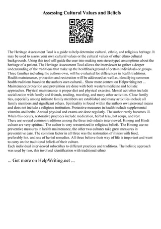 Assessing Cultural Values and Beliefs
The Heritage Assessment Tool is a guide to help determine cultural, ethnic, and religious heritage. It
may be used to assess your own cultural values or the cultural values of other ethno cultural
backgrounds. Using this tool will guide the user into making non stereotyped assumptions about the
heritage of a patient. The Heritage Assessment Tool allows the interviewer to gather a deeper
understanding of the traditions that make up the healthbackground of certain individuals or groups.
Three families including the authors own, will be evaluated for differences in health traditions.
Health maintenance, protection and restoration will be addressed as well as, identifying common
health traditions based on the authors own cultural... Show more content on Helpwriting.net ...
Maintenance protection and prevention are done with both western medicine and holistic
approaches. Physical maintenance is proper diet and physical exercise. Mental activities include
socialization with family and friends, reading, traveling, and many other activities. Close family
ties, especially among intimate family members are established and many activities include all
family members and significant others. Spirituality is found within the authors own personal means
and does not include a religious institution. Protective measures in health include supplemental
vitamins and herbs. Annual physical and exams are done regularly. The author rarely becomes ill.
When this occurs, restorative practices include medication, herbal teas, hot soups, and rest.
There are several common traditions among the three individuals interviewed. Hmong and Hindi
culture are very spiritual. The author is very westernized in religious beliefs. The Hmong use no
preventive measures in health maintenance, the other two cultures take great measures in
preventative care. The common factor in all three was the restoration of illness with food,
preferably hot, and use of herbal remedies. All three believe their way of life is important and want
to carry on the traditional beliefs of their culture.
Each individual interviewed subscribes to different practices and traditions. The holistic approach
was used by two, this involved identification with traditional ethno
... Get more on HelpWriting.net ...
 