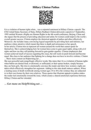 Hillary Clinton Pathos
It is a violation of human rights when... was a repeated statement in Hillary Clinton s speech. The
67th United States Secretary of State, Hillary Rodham Clinton delivered a speech in 5 September,
1995 entitled Women s Rights are Human Rights in the 4th world conference, Beijing, China and
she argues that the process of providing education and safety for women could improve the world s
overall greater success. Clinton employs the rhetorical appeals of pathos and ethos effectively.
Moreover, she includes many convincing logical arguments by providing facts and statistics, her
audience where attentive which meant that there is depth and seriousness in her speech.
In her article, Clinton tries to represent all women around the world that cannot speak for
themselves. She is acknowledging how far women have come to gain equal rights, along with civil
rights and how are they still pushing forward to gain gender equality. Clinton emphasizes that
women achieved much of success regarding this issue, but still wants to push forward and become
equal. She clues to her audience that fighting for a change does not have to involve violence. Clinton
... Show more content on Helpwriting.net ...
She uses powerful and compellingly effective words. She states that: It is a violation of human rights
when babies are denied food, or drowned, or suffocated, or their spines broken, simply because
they are born girls. She tries to emotionally convince the reader and show how women s rights are
taken which effectively strengthen her argument. Adding to this idea death induces sadness, When
a leading cause of death worldwide among women ages 14 to 44 is the violence they are subjected
to in their own homes by their own relatives. Those quotes that illustrate appeals to pathos makes
the reader feel emotionally toward the issue, which creates a shared emotional experience between
Hillary Clinton and her intended
... Get more on HelpWriting.net ...
 