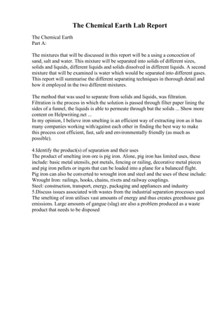 The Chemical Earth Lab Report
The Chemical Earth
Part A:
The mixtures that will be discussed in this report will be a using a concoction of
sand, salt and water. This mixture will be separated into solids of different sizes,
solids and liquids, different liquids and solids dissolved in different liquids. A second
mixture that will be examined is water which would be separated into different gases.
This report will summarise the different separating techniques in thorough detail and
how it employed in the two different mixtures.
The method that was used to separate from solids and liquids, was filtration.
Filtration is the process in which the solution is passed through filter paper lining the
sides of a funnel, the liquids is able to permeate through but the solids ... Show more
content on Helpwriting.net ...
In my opinion, I believe iron smelting is an efficient way of extracting iron as it has
many companies working with/against each other in finding the best way to make
this process cost efficient, fast, safe and environmentally friendly (as much as
possible).
4.Identify the product(s) of separation and their uses
The product of smelting iron ore is pig iron. Alone, pig iron has limited uses, these
include: basic metal utensils, pot metals, fencing or railing, decorative metal pieces
and pig iron pellets or ingots that can be loaded into a plane for a balanced flight.
Pig iron can also be converted to wrought iron and steel and the uses of these include:
Wrought Iron: railings, hooks, chains, rivets and railway couplings.
Steel: construction, transport, energy, packaging and appliances and industry
5.Discuss issues associated with wastes from the industrial separation processes used
The smelting of iron utilises vast amounts of energy and thus creates greenhouse gas
emissions. Large amounts of gangue (slag) are also a problem produced as a waste
product that needs to be disposed
 