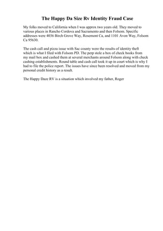 The Happy Da Size Rv Identity Fraud Case
My folks moved to California when I was approx two years old. They moved to
various places in Rancho Cordova and Sacramento and then Folsom. Specific
addresses were 4036 Birch Grove Way, Rosemont Ca, and 1101 Avon Way, Folsom
Ca 95630.
The cash call and pizza issue with Sac county were the results of identity theft
which is what I filed with Folsom PD. The perp stole a box of check books from
my mail box and cashed them at several merchants around Folsom along with check
cashing establishments. Round table and cash call took it up in court which is why I
had to file the police report. The issues have since been resolved and moved from my
personal credit history as a result.
The Happy Daze RV is a situation which involved my father, Roger
 