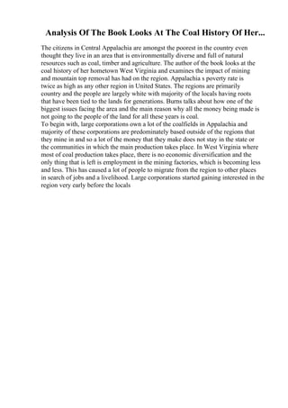 Analysis Of The Book Looks At The Coal History Of Her...
The citizens in Central Appalachia are amongst the poorest in the country even
thought they live in an area that is environmentally diverse and full of natural
resources such as coal, timber and agriculture. The author of the book looks at the
coal history of her hometown West Virginia and examines the impact of mining
and mountain top removal has had on the region. Appalachia s poverty rate is
twice as high as any other region in United States. The regions are primarily
country and the people are largely white with majority of the locals having roots
that have been tied to the lands for generations. Burns talks about how one of the
biggest issues facing the area and the main reason why all the money being made is
not going to the people of the land for all these years is coal.
To begin with, large corporations own a lot of the coalfields in Appalachia and
majority of these corporations are predominately based outside of the regions that
they mine in and so a lot of the money that they make does not stay in the state or
the communities in which the main production takes place. In West Virginia where
most of coal production takes place, there is no economic diversification and the
only thing that is left is employment in the mining factories, which is becoming less
and less. This has caused a lot of people to migrate from the region to other places
in search of jobs and a livelihood. Large corporations started gaining interested in the
region very early before the locals
 