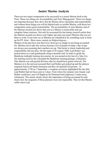 Junior Marine Analysis
There are two major components to be successful as a junior Marine fresh in the
Fleet. Those two things are Accountability and Time Management. These two things
are important because they show that the Marine shows discipline and responsibility,
and without those things you will be labeled early as terrible Marine, with those two
components comes great responsibility. The accountability of your Marines and of
the Marines around you shows that you as a Marine is trustworthy and can
complete future missions. Not only be accounted for but timing yourself earlier then
the Marines around you shows your higher ups and your junior Marines that you are
there to work. Every time we as Marines are scheduled to do something such as form
up for PT, form... Show more content on Helpwriting.net ...
Marines in the past have lost their lives from just as simple as not being accounted
for. Marines never take this serious because a lot of people in today s day of age
are always just assuming their numbers are up. That factor is where leadership and
responsibility fall into play. On the night of 30 August 1988, Lcpl Rother was
posted alone as a road guard/guide along a desolate trail. In order to guide the
Battalions midnight training movements, he was posted on the last of a 3day live
fire training exercise the concluded the Battalions training package. (Almazan)
This Marine was still posted 40 hours after he should have gotten relieved. The
Marines in in the unit just assumed that Lcpl Rother got picked up and the platoon
sergeants had an all hands formation and they all reported All present . At
approximately 1730 on 1 September, a weapons inventory highlighted the fact that
Lcpl Rother had not been seen in 2 days. From where his remains were found, Lcpl
Rother could have seen US Highway 66 (National trails highway) 2 miles away.
(Almazan). This article clearly shows the importance of being accounted for and
shows how the sergeants of those platoons were not responsible. They let that Marine
suffer when Lcpl
 
