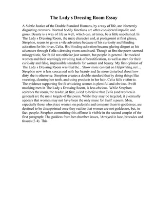 The Lady s Dressing Room Essay
A Subtle Justice of the Double Standard Humans, by a way of life, are inherently
disgusting creatures. Normal bodily functions are often considered impolite and
gross. Beauty is a way of life as well, which can, at times, be a little unpolished. In
The Lady s Dressing Room, the male character and, at protagonist at first glance,
Strephon, seems to go on a vile adventure because of his curiosity and blinding
adoration for his lover, Celia. His blinding adoration became glaring disgust as his
adventure through Celia s dressing room continued. Though at first the poem seemed
misogynistic, Swift did not criticize just women, but people in general. He mocked
women and their seemingly revolting task of beautification, as well as men for their
curiosity and false, implausible standards for women and beauty. My first opinion of
The Lady s Dressing Room was that the... Show more content on Helpwriting.net ...
Strephon now is less concerned with her beauty and far more disturbed about how
dirty she is otherwise. Strephon creates a double standard that by doing things like
sweating, cleaning her teeth, and using products in her hair, Celia falls victim to.
The evidence supporting Swift criticizing women is plentiful and obvious. Swift
mocking men in The Lady s Dressing Room, is less obvious. While Strephon
searches the room, the reader, at first, is led to believe that Celia (and women in
general) are the main targets of the poem. While they may be targeted, it eventually
appears that women may not have been the only muse for Swift s poem. Men,
especially those who place women on pedestals and compare them to goddesses, are
destined to be disappointed once they realize that women are not goddesses, but, in
fact, people. Strephon committing this offense is visible in the second couplet of the
first paragraph: The goddess from her chamber issues, /Arrayed in lace, brocades and
tissues (3 4). This
 