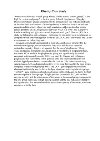 Obesity Case Study
10 mice were allocated in each group. Group 1 is the normal control, group 2 is the
high fat control, and group 3 is the test group fed with pioglitazone (30mg/kg).
Discussion: Obesity causes an increase in the production of free radicals, leading to
an increase in oxidative stress. Following obesity, a reduction in total antioxidant
capacity and the activity of enzyme such as catalase, adding up to other obesity
related problems (1,4,5). Pioglitazone activates PPAR пЃ§ type 1 and 2, improve
insulin sensitivity and glycemic control, in people with type 2 diabetes (8 9). In a
study by Bahramikia and colleagues , performed on rats, receiving a high fat diet, in
comparison with the control group, the levels of LDL C, total cholesterol, and... Show
more content on Helpwriting.net ...
The serum MDA level was increased in high fat control group, compared to the
normal control group , due to increase in fatty acids and decrease in serum
antioxidant capacity. Singh et al. reported that the use of pioglitazone (30 mg
/ kg), has reduced the serum MDA levels (19). Consistently, in the present study,
the serum MDA levels in the pioglitazone group was significantly decreased,
compared to the control group (p 0.05). In a study by Hussian and colleagues,
pioglitazone has reduced the serum glucose, LDL and cholesterol level in non
diabetic hyperlipidemia rats, compared to the controls (20). In the current study,
serum glucose, LDL and serum cholesterol levels were decreased in the third group,
compared to the second group (p 0.05). The UCP 1 gene expression alterations
observed in this study, can be due to the lipid alterations in the high fat diet groups
The UCP 1 gene expression alterations observed in this study, can be due to the high
fat consumption in these groups. Weight gain and decrease in TAC, the catalase
enzyme activity, and the antioxidants of the serum in the second group, compared to
the first group can be due to high calorie regimen and the free radicals produced by
the high fat diet, that has dominated the antioxidant capacity of the serum, which are
consistent with the data
 