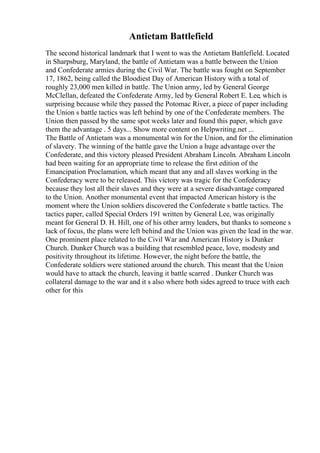 Antietam Battlefield
The second historical landmark that I went to was the Antietam Battlefield. Located
in Sharpsburg, Maryland, the battle of Antietam was a battle between the Union
and Confederate armies during the Civil War. The battle was fought on September
17, 1862, being called the Bloodiest Day of American History with a total of
roughly 23,000 men killed in battle. The Union army, led by General George
McClellan, defeated the Confederate Army, led by General Robert E. Lee, which is
surprising because while they passed the Potomac River, a piece of paper including
the Union s battle tactics was left behind by one of the Confederate members. The
Union then passed by the same spot weeks later and found this paper, which gave
them the advantage . 5 days... Show more content on Helpwriting.net ...
The Battle of Antietam was a monumental win for the Union, and for the elimination
of slavery. The winning of the battle gave the Union a huge advantage over the
Confederate, and this victory pleased President Abraham Lincoln. Abraham Lincoln
had been waiting for an appropriate time to release the first edition of the
Emancipation Proclamation, which meant that any and all slaves working in the
Confederacy were to be released. This victory was tragic for the Confederacy
because they lost all their slaves and they were at a severe disadvantage compared
to the Union. Another monumental event that impacted American history is the
moment where the Union soldiers discovered the Confederate s battle tactics. The
tactics paper, called Special Orders 191 written by General Lee, was originally
meant for General D. H. Hill, one of his other army leaders, but thanks to someone s
lack of focus, the plans were left behind and the Union was given the lead in the war.
One prominent place related to the Civil War and American History is Dunker
Church. Dunker Church was a building that resembled peace, love, modesty and
positivity throughout its lifetime. However, the night before the battle, the
Confederate soldiers were stationed around the church. This meant that the Union
would have to attack the church, leaving it battle scarred . Dunker Church was
collateral damage to the war and it s also where both sides agreed to truce with each
other for this
 