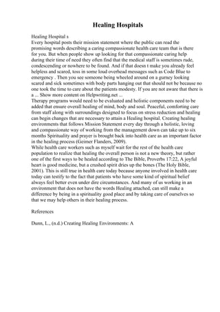 Healing Hospitals
Healing Hospital s
Every hospital posts their mission statement where the public can read the
promising words describing a caring compassionate health care team that is there
for you. But when people show up looking for that compassionate caring help
during their time of need they often find that the medical staff is sometimes rude,
condescending or nowhere to be found. And if that doesn t make you already feel
helpless and scared, toss in some loud overhead messages such as Code Blue to
emergency . Then you see someone being wheeled around on a gurney looking
scared and sick sometimes with body parts hanging out that should not be because no
one took the time to care about the patients modesty. If you are not aware that there is
a ... Show more content on Helpwriting.net ...
Therapy programs would need to be evaluated and holistic components need to be
added that ensure overall healing of mind, body and soul. Peaceful, comforting care
from staff along with surroundings designed to focus on stress reduction and healing
can begin changes that are necessary to attain a Healing hospital. Creating healing
environments that follows Mission Statement every day through a holistic, loving
and compassionate way of working from the management down can take up to six
months Spirituality and prayer is brought back into health care as an important factor
in the healing process (Geimer Flanders, 2009).
While health care workers such as myself wait for the rest of the health care
population to realize that healing the overall person is not a new theory, but rather
one of the first ways to be healed according to The Bible, Proverbs 17:22, A joyful
heart is good medicine, but a crushed spirit dries up the bones (The Holy Bible,
2001). This is still true in health care today because anyone involved in health care
today can testify to the fact that patients who have some kind of spiritual belief
always feel better even under dire circumstances. And many of us working in an
environment that does not have the words Healing attached, can still make a
difference by being in a spirituality good place and by taking care of ourselves so
that we may help others in their healing process.
References
Dunn, L., (n.d.) Creating Healing Environments: A
 