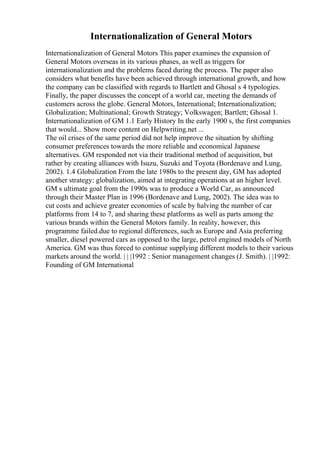 Internationalization of General Motors
Internationalization of General Motors This paper examines the expansion of
General Motors overseas in its various phases, as well as triggers for
internationalization and the problems faced during the process. The paper also
considers what benefits have been achieved through international growth, and how
the company can be classified with regards to Bartlett and Ghosal s 4 typologies.
Finally, the paper discusses the concept of a world car, meeting the demands of
customers across the globe. General Motors, International; Internationalization;
Globalization; Multinational; Growth Strategy; Volkswagen; Bartlett; Ghosal 1.
Internationalization of GM 1.1 Early History In the early 1900 s, the first companies
that would... Show more content on Helpwriting.net ...
The oil crises of the same period did not help improve the situation by shifting
consumer preferences towards the more reliable and economical Japanese
alternatives. GM responded not via their traditional method of acquisition, but
rather by creating alliances with Isuzu, Suzuki and Toyota (Bordenave and Lung,
2002). 1.4 Globalization From the late 1980s to the present day, GM has adopted
another strategy: globalization, aimed at integrating operations at an higher level.
GM s ultimate goal from the 1990s was to produce a World Car, as announced
through their Master Plan in 1996 (Bordenave and Lung, 2002). The idea was to
cut costs and achieve greater economies of scale by halving the number of car
platforms from 14 to 7, and sharing these platforms as well as parts among the
various brands within the General Motors family. In reality, however, this
programme failed.due to regional differences, such as Europe and Asia preferring
smaller, diesel powered cars as opposed to the large, petrol engined models of North
America. GM was thus forced to continue supplying different models to their various
markets around the world. | | |1992 : Senior management changes (J. Smith). | |1992:
Founding of GM International
 