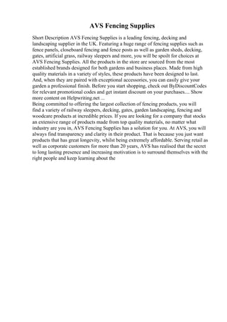 AVS Fencing Supplies
Short Description AVS Fencing Supplies is a leading fencing, decking and
landscaping supplier in the UK. Featuring a huge range of fencing supplies such as
fence panels, closeboard fencing and fence posts as well as garden sheds, decking,
gates, artificial grass, railway sleepers and more, you will be spoilt for choices at
AVS Fencing Supplies. All the products in the store are sourced from the most
established brands designed for both gardens and business places. Made from high
quality materials in a variety of styles, these products have been designed to last.
And, when they are paired with exceptional accessories, you can easily give your
garden a professional finish. Before you start shopping, check out ByDiscountCodes
for relevant promotional codes and get instant discount on your purchases.... Show
more content on Helpwriting.net ...
Being committed to offering the largest collection of fencing products, you will
find a variety of railway sleepers, decking, gates, garden landscaping, fencing and
woodcare products at incredible prices. If you are looking for a company that stocks
an extensive range of products made from top quality materials, no matter what
industry are you in, AVS Fencing Supplies has a solution for you. At AVS, you will
always find transparency and clarity in their product. That is because you just want
products that has great longevity, whilst being extremely affordable. Serving retail as
well as corporate customers for more than 20 years, AVS has realised that the secret
to long lasting presence and increasing motivation is to surround themselves with the
right people and keep learning about the
 