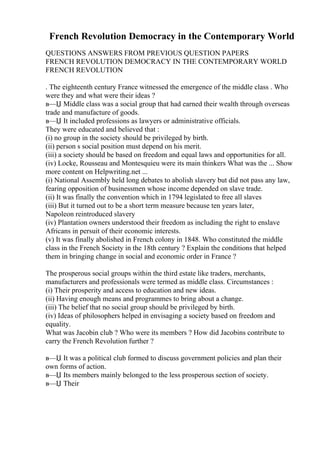French Revolution Democracy in the Contemporary World
QUESTIONS ANSWERS FROM PREVIOUS QUESTION PAPERS
FRENCH REVOLUTION DEMOCRACY IN THE CONTEMPORARY WORLD
FRENCH REVOLUTION
. The eighteenth century France witnessed the emergence of the middle class . Who
were they and what were their ideas ?
в—Џ Middle class was a social group that had earned their wealth through overseas
trade and manufacture of goods.
в—Џ It included professions as lawyers or administrative officials.
They were educated and believed that :
(i) no group in the society should be privileged by birth.
(ii) person s social position must depend on his merit.
(iii) a society should be based on freedom and equal laws and opportunities for all.
(iv) Locke, Rousseau and Montesquieu were its main thinkers What was the ... Show
more content on Helpwriting.net ...
(i) National Assembly held long debates to abolish slavery but did not pass any law,
fearing opposition of businessmen whose income depended on slave trade.
(ii) It was finally the convention which in 1794 legislated to free all slaves
(iii) But it turned out to be a short term measure because ten years later,
Napoleon reintroduced slavery
(iv) Plantation owners understood their freedom as including the right to enslave
Africans in persuit of their economic interests.
(v) It was finally abolished in French colony in 1848. Who constituted the middle
class in the French Society in the 18th century ? Explain the conditions that helped
them in bringing change in social and economic order in France ?
The prosperous social groups within the third estate like traders, merchants,
manufacturers and professionals were termed as middle class. Circumstances :
(i) Their prosperity and access to education and new ideas.
(ii) Having enough means and programmes to bring about a change.
(iii) The belief that no social group should be privileged by birth.
(iv) Ideas of philosophers helped in envisaging a society based on freedom and
equality.
What was Jacobin club ? Who were its members ? How did Jacobins contribute to
carry the French Revolution further ?
в—Џ It was a political club formed to discuss government policies and plan their
own forms of action.
в—Џ Its members mainly belonged to the less prosperous section of society.
в—Џ Their
 