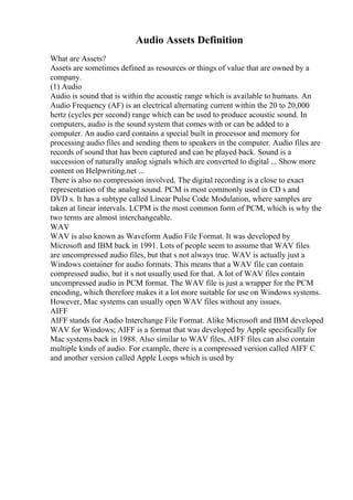 Audio Assets Definition
What are Assets?
Assets are sometimes defined as resources or things of value that are owned by a
company.
(1) Audio
Audio is sound that is within the acoustic range which is available to humans. An
Audio Frequency (AF) is an electrical alternating current within the 20 to 20,000
hertz (cycles per second) range which can be used to produce acoustic sound. In
computers, audio is the sound system that comes with or can be added to a
computer. An audio card contains a special built in processor and memory for
processing audio files and sending them to speakers in the computer. Audio files are
records of sound that has been captured and can be played back. Sound is a
succession of naturally analog signals which are converted to digital ... Show more
content on Helpwriting.net ...
There is also no compression involved. The digital recording is a close to exact
representation of the analog sound. PCM is most commonly used in CD s and
DVD s. It has a subtype called Linear Pulse Code Modulation, where samples are
taken at linear intervals. LCPM is the most common form of PCM, which is why the
two terms are almost interchangeable.
WAV
WAV is also known as Waveform Audio File Format. It was developed by
Microsoft and IBM back in 1991. Lots of people seem to assume that WAV files
are uncompressed audio files, but that s not always true. WAV is actually just a
Windows container for audio formats. This means that a WAV file can contain
compressed audio, but it s not usually used for that. A lot of WAV files contain
uncompressed audio in PCM format. The WAV file is just a wrapper for the PCM
encoding, which therefore makes it a lot more suitable for use on Windows systems.
However, Mac systems can usually open WAV files without any issues.
AIFF
AIFF stands for Audio Interchange File Format. Alike Microsoft and IBM developed
WAV for Windows; AIFF is a format that was developed by Apple specifically for
Mac systems back in 1988. Also similar to WAV files, AIFF files can also contain
multiple kinds of audio. For example, there is a compressed version called AIFF C
and another version called Apple Loops which is used by
 