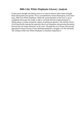 Hills Like White Elephants Literary Analysis
It takes great strength and literary merit as a writer to discuss taboo topics brought
about during their time period. This is exemplified by Ernest Hemingway in his short
story, Hills Like White Elephants. While the actual operation in the story is never
completely discussed, the reader is able to conclude that the couple presented is
talking about, or rather around the subject of getting an abortion. The stylistic choice
of not specifically naming the operation shows an immediate and growing disconnect
between the two major characters in the story. Through the use of many relevant and
appropriate literary devices, Ernest Hemingwaydepicts a struggle over life and death.
The setting in Hills Like White Elephants is extremely important to
 