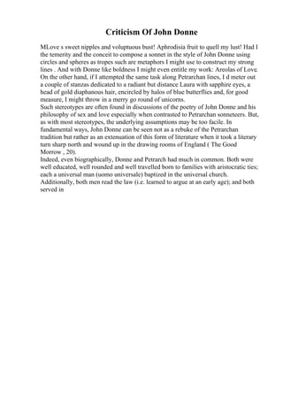 Criticism Of John Donne
MLove s sweet nipples and voluptuous bust! Aphrodisia fruit to quell my lust! Had I
the temerity and the conceit to compose a sonnet in the style of John Donne using
circles and spheres as tropes such are metaphors I might use to construct my strong
lines . And with Donne like boldness I might even entitle my work: Areolas of Love.
On the other hand, if I attempted the same task along Petrarchan lines, I d meter out
a couple of stanzas dedicated to a radiant but distance Laura with sapphire eyes, a
head of gold diaphanous hair, encircled by halos of blue butterflies and, for good
measure, I might throw in a merry go round of unicorns.
Such stereotypes are often found in discussions of the poetry of John Donne and his
philosophy of sex and love especially when contrasted to Petrarchan sonneteers. But,
as with most stereotypes, the underlying assumptions may be too facile. In
fundamental ways, John Donne can be seen not as a rebuke of the Petrarchan
tradition but rather as an extenuation of this form of literature when it took a literary
turn sharp north and wound up in the drawing rooms of England ( The Good
Morrow , 20).
Indeed, even biographically, Donne and Petrarch had much in common. Both were
well educated, well rounded and well travelled born to families with aristocratic ties;
each a universal man (uomo universale) baptized in the universal church.
Additionally, both men read the law (i.e. learned to argue at an early age); and both
served in
 