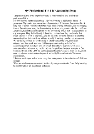 My Professional Field Is Accounting Essay
1.Explain why this topic interests you and is related to your area of study or
professional field.
My professional field is accounting, I ve been working as accountant nearly 10
years now. My carrier start as assistant of accountant. To become Accountant I took
long way to come. First of all I started study book keeping certificate, it s challenging
for me. Working and study hard wasn t easy, took me two years to take the certificate.
Afterward, I joined accounting firm. At the accounting firm, I met Tax accountants as
my managers. They did brilliant job, I couldn t believe how they can handle that
much amount of work at one time. And it s has to be accurate. I learned a lot at the
accounting firm, had certificate without actual job training can t be real accountant.
We definitely need on the job training. It s hard work at the firm, maximum
60hours overtime work a month. I did two years as training period of my
accounting carrier, then I got new job which doesn t have overtime work since I
want to study to persuade my carrier. My carrier goal is to become manager in five
years and I want to be CFO. So learning accounting knowledge is must for me, also I
need certain amount of accounting credit to be eligible candidate of CPA exam
qualification.
2.Research this topic and write an essay that incorporates information from 3 different
sources.
What we need to do as accountant, its diversity assignment to do. From daily booking
to monthly close, tax calculation and audit.
 