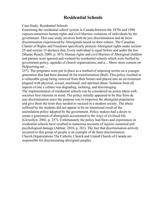 Residential Schools
Case Study: Residential Schools
Examining the residential school system in Canada between the 1870s and 1996
exposes numerous human rights and civil liberties violations of individuals by the
government. This case study involves both de jure discrimination and de facto
discrimination experienced by Aboriginals based on their culture. The Canadian
Charter of Rights and Freedoms specifically protects Aboriginal rights under section
25 and section 15 declares that, Every individual is equal before and under the law
(Sharpe Roach, 2009, p. 307). Human rights and civil liberties of Aboriginal children
and parents were ignored and violated by residential schools which were fuelled by
government policy, agendas of church organizations, and a ... Show more content on
Helpwriting.net ...
257). The programs were put in place as a method of imposing norms on a younger
generation that had been deemed fit for transformation (Ibid). This policy resulted in
a vulnerable group being removed from their homes and placed into an environment
plagued with physical, sexual, emotional, and spiritual abuse. Isolation from all
aspects of one s culture was degrading, isolating, and discouraging.
The implementation of residential schools can be considered an action taken with
societies best interests in mind. The policy initially appeared to be free from de
jure discrimination since the purpose was to empower the aboriginal population
and give them the tools they needed to succeed in a modern society. The abuse
suffered by the students did not appear to be an intentional result of the
assimilation policy adopted by the government. Policy makers had a desire to
create a generation of aboriginals accustomed to the ways of civilized life
(Llewellyn, 2002, p. 257). Unfortunately the policy had flaws and experiences in
residential schools have resulted in numerous accounts of injuries sustained and
psychological damage (Akhtar, 2010, p. 263). The fact that discrimination actively
occurred to this group of people is an example of de facto discrimination.
Church Organizations The Catholic Church and United Church of Canada are
responsible for discriminating aboriginal peoples
 