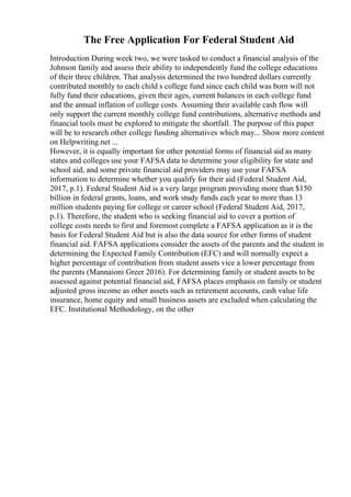 The Free Application For Federal Student Aid
Introduction During week two, we were tasked to conduct a financial analysis of the
Johnson family and assess their ability to independently fund the college educations
of their three children. That analysis determined the two hundred dollars currently
contributed monthly to each child s college fund since each child was born will not
fully fund their educations, given their ages, current balances in each college fund
and the annual inflation of college costs. Assuming their available cash flow will
only support the current monthly college fund contributions, alternative methods and
financial tools must be explored to mitigate the shortfall. The purpose of this paper
will be to research other college funding alternatives which may... Show more content
on Helpwriting.net ...
However, it is equally important for other potential forms of financial aid as many
states and colleges use your FAFSA data to determine your eligibility for state and
school aid, and some private financial aid providers may use your FAFSA
information to determine whether you qualify for their aid (Federal Student Aid,
2017, p.1). Federal Student Aid is a very large program providing more than $150
billion in federal grants, loans, and work study funds each year to more than 13
million students paying for college or career school (Federal Student Aid, 2017,
p.1). Therefore, the student who is seeking financial aid to cover a portion of
college costs needs to first and foremost complete a FAFSA application as it is the
basis for Federal Student Aid but is also the data source for other forms of student
financial aid. FAFSA applications consider the assets of the parents and the student in
determining the Expected Family Contribution (EFC) and will normally expect a
higher percentage of contribution from student assets vice a lower percentage from
the parents (Mannaioni Greer 2016). For determining family or student assets to be
assessed against potential financial aid, FAFSA places emphasis on family or student
adjusted gross income as other assets such as retirement accounts, cash value life
insurance, home equity and small business assets are excluded when calculating the
EFC. Institutional Methodology, on the other
 