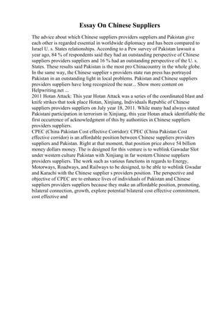 Essay On Chinese Suppliers
The advice about which Chinese suppliers providers suppliers and Pakistan give
each other is regarded essential in worldwide diplomacy and has been compared to
Israel U. s. States relationships. According to a Pew survey of Pakistan lawsuit a
year ago, 84 % of respondents said they had an outstanding perspective of Chinese
suppliers providers suppliers and 16 % had an outstanding perspective of the U. s.
States. These results said Pakistan is the most pro Chinacountry in the whole globe.
In the same way, the Chinese supplier s providers state run press has portrayed
Pakistan in an outstanding light in local problems. Pakistan and Chinese suppliers
providers suppliers have long recognized the near... Show more content on
Helpwriting.net ...
2011 Hotan Attack: This year Hotan Attack was a series of the coordinated blast and
knife strikes that took place Hotan, Xinjiang, Individuals Republic of Chinese
suppliers providers suppliers on July year 18, 2011. While many had always stated
Pakistani participation in terrorism in Xinjiang, this year Hotan attack identifiable the
first occurrence of acknowledgment of this by authorities in Chinese suppliers
providers suppliers.
CPEC (China Pakistan Cost effective Corridor): CPEC (China Pakistan Cost
effective corridor) is an affordable position between Chinese suppliers providers
suppliers and Pakistan. Right at that moment, that position price above 54 billion
money dollars money. The is designed for this venture is to weblink Gawadar Slot
under western culture Pakistan with Xinjiang in far western Chinese suppliers
providers suppliers. The work such as various functions in regards to Energy,
Motorways, Roadways, and Railways to be designed, to be able to weblink Gwadar
and Karachi with the Chinese supplier s providers position. The perspective and
objective of CPEC are to enhance lives of individuals of Pakistan and Chinese
suppliers providers suppliers because they make an affordable position, promoting,
bilateral connection, growth, explore potential bilateral cost effective commitment,
cost effective and
 