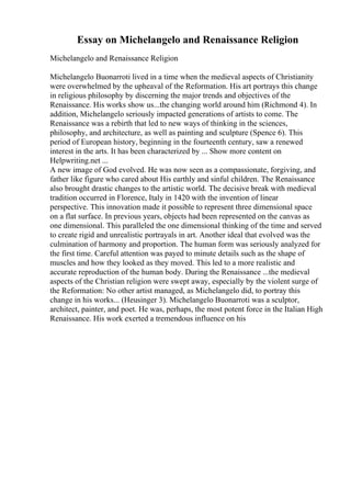Essay on Michelangelo and Renaissance Religion
Michelangelo and Renaissance Religion
Michelangelo Buonarroti lived in a time when the medieval aspects of Christianity
were overwhelmed by the upheaval of the Reformation. His art portrays this change
in religious philosophy by discerning the major trends and objectives of the
Renaissance. His works show us...the changing world around him (Richmond 4). In
addition, Michelangelo seriously impacted generations of artists to come. The
Renaissance was a rebirth that led to new ways of thinking in the sciences,
philosophy, and architecture, as well as painting and sculpture (Spence 6). This
period of European history, beginning in the fourteenth century, saw a renewed
interest in the arts. It has been characterized by ... Show more content on
Helpwriting.net ...
A new image of God evolved. He was now seen as a compassionate, forgiving, and
father like figure who cared about His earthly and sinful children. The Renaissance
also brought drastic changes to the artistic world. The decisive break with medieval
tradition occurred in Florence, Italy in 1420 with the invention of linear
perspective. This innovation made it possible to represent three dimensional space
on a flat surface. In previous years, objects had been represented on the canvas as
one dimensional. This paralleled the one dimensional thinking of the time and served
to create rigid and unrealistic portrayals in art. Another ideal that evolved was the
culmination of harmony and proportion. The human form was seriously analyzed for
the first time. Careful attention was payed to minute details such as the shape of
muscles and how they looked as they moved. This led to a more realistic and
accurate reproduction of the human body. During the Renaissance ...the medieval
aspects of the Christian religion were swept away, especially by the violent surge of
the Reformation: No other artist managed, as Michelangelo did, to portray this
change in his works... (Heusinger 3). Michelangelo Buonarroti was a sculptor,
architect, painter, and poet. He was, perhaps, the most potent force in the Italian High
Renaissance. His work exerted a tremendous influence on his
 