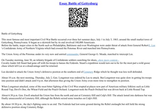 Essay Battle of Gettysburg
Battle of Gettysburg
This most famous and most important Civil War Battle occurred over three hot summer days, July 1 to July 3, 1863, around the small market town of
Gettysburg, Pennsylvania. It began as a skirmish but by its end involved 160,000 Americans.
Before the battle, major cities in the North such as Philadelphia, Baltimore and even Washington were under threat of attack from General RobertE. Lee
's Confederate Army of Northern Virginia which had crossed the Potomac River and marched into Pennsylvania.
The Union Army of the Potomac under its very new and untried commander, General George G. Meade, marched to intercept Lee.
On Tuesday morning, June 30, an infantry brigade of Confederate soldiers searching for shoes...show more content...
Cavalry leader Jeb Stuart had gone off with his troops to harass the Federals. Stuart's expedition would turn out to be for the most part a wild goose
chase which left Lee at a disadvantage until he returned.
Lee decided to attack the Union Army's defensive position at the southern end of Cemetery Ridge which he thought was less well defended.
About 10 a.m. the next morning, Thursday, July 2, Gen. Longstreet was ordered by Lee to attack. But Longstreet was quite slow in getting his troops
into position and didn't attack until 4 p.m. that afternoon thus giving the Union Army even more time to strengthen its position.
When Longstreet attacked, some of the most bitter fighting of the Civil War erupted at places now part of American military folklore such as Little
Round Top, Devil's Den, the Wheat Field and the Peach Orchard. Longstreet took the Peach Orchard but was driven back at Little Round Top.
About 6:30 p.m. Gen. Ewell attacked the Union line from the north and east at Cemetery Hill and Culp's Hill. The attack lasted into darkness but was
finally unsuccessful at Cemetery Hill, although the Rebels seized some trenches on Culp's Hill.
By about 10:30 p.m., the day's fighting came to an end. The Federals had lost some ground during the Rebel onslaught but still held the strong
defensive position along Cemetery Ridge.
 