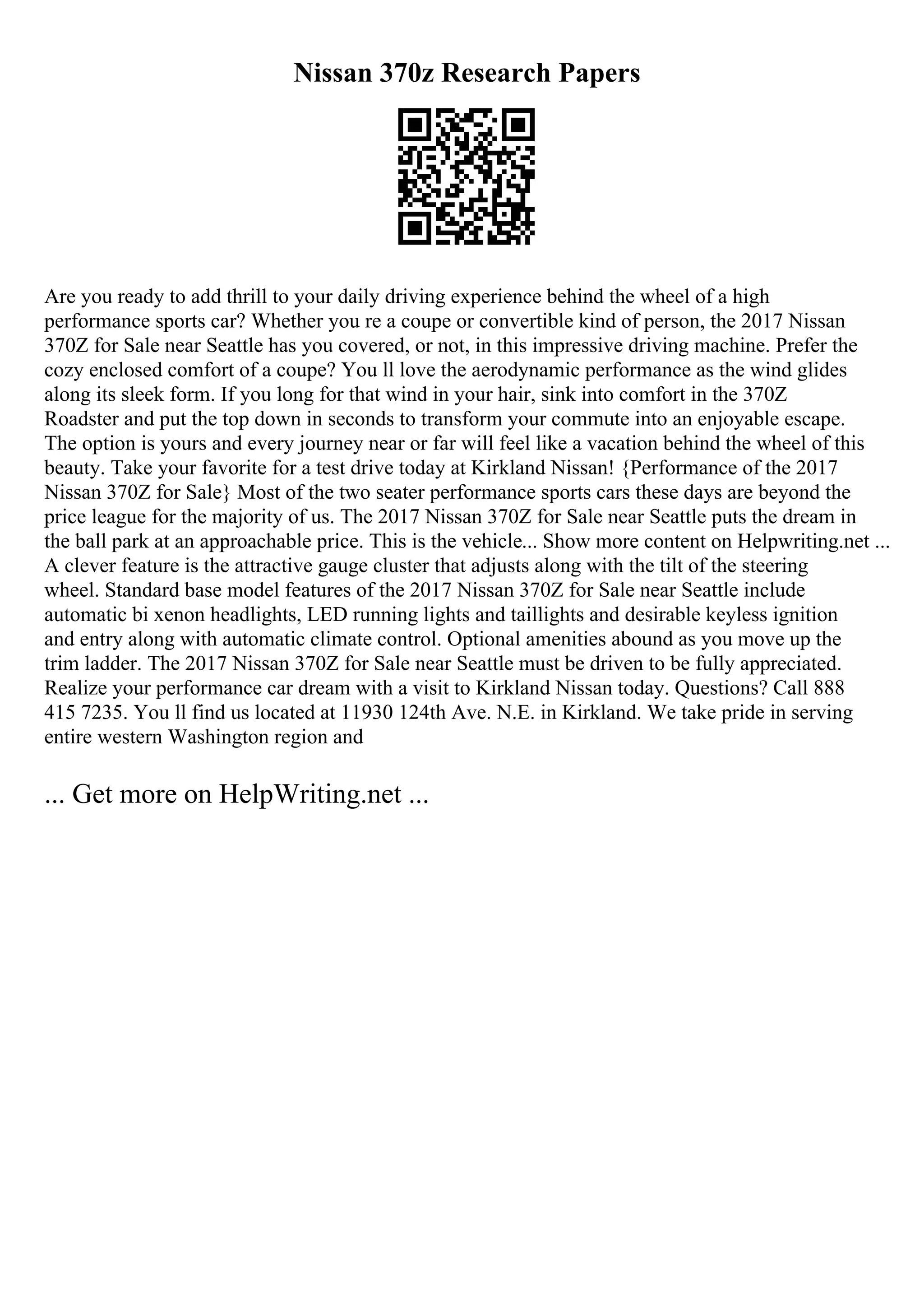 Nissan 370z Research Papers
Are you ready to add thrill to your daily driving experience behind the wheel of a high
performance sports car? Whether you re a coupe or convertible kind of person, the 2017 Nissan
370Z for Sale near Seattle has you covered, or not, in this impressive driving machine. Prefer the
cozy enclosed comfort of a coupe? You ll love the aerodynamic performance as the wind glides
along its sleek form. If you long for that wind in your hair, sink into comfort in the 370Z
Roadster and put the top down in seconds to transform your commute into an enjoyable escape.
The option is yours and every journey near or far will feel like a vacation behind the wheel of this
beauty. Take your favorite for a test drive today at Kirkland Nissan! {Performance of the 2017
Nissan 370Z for Sale} Most of the two seater performance sports cars these days are beyond the
price league for the majority of us. The 2017 Nissan 370Z for Sale near Seattle puts the dream in
the ball park at an approachable price. This is the vehicle... Show more content on Helpwriting.net ...
A clever feature is the attractive gauge cluster that adjusts along with the tilt of the steering
wheel. Standard base model features of the 2017 Nissan 370Z for Sale near Seattle include
automatic bi xenon headlights, LED running lights and taillights and desirable keyless ignition
and entry along with automatic climate control. Optional amenities abound as you move up the
trim ladder. The 2017 Nissan 370Z for Sale near Seattle must be driven to be fully appreciated.
Realize your performance car dream with a visit to Kirkland Nissan today. Questions? Call 888
415 7235. You ll find us located at 11930 124th Ave. N.E. in Kirkland. We take pride in serving
entire western Washington region and
... Get more on HelpWriting.net ...
 