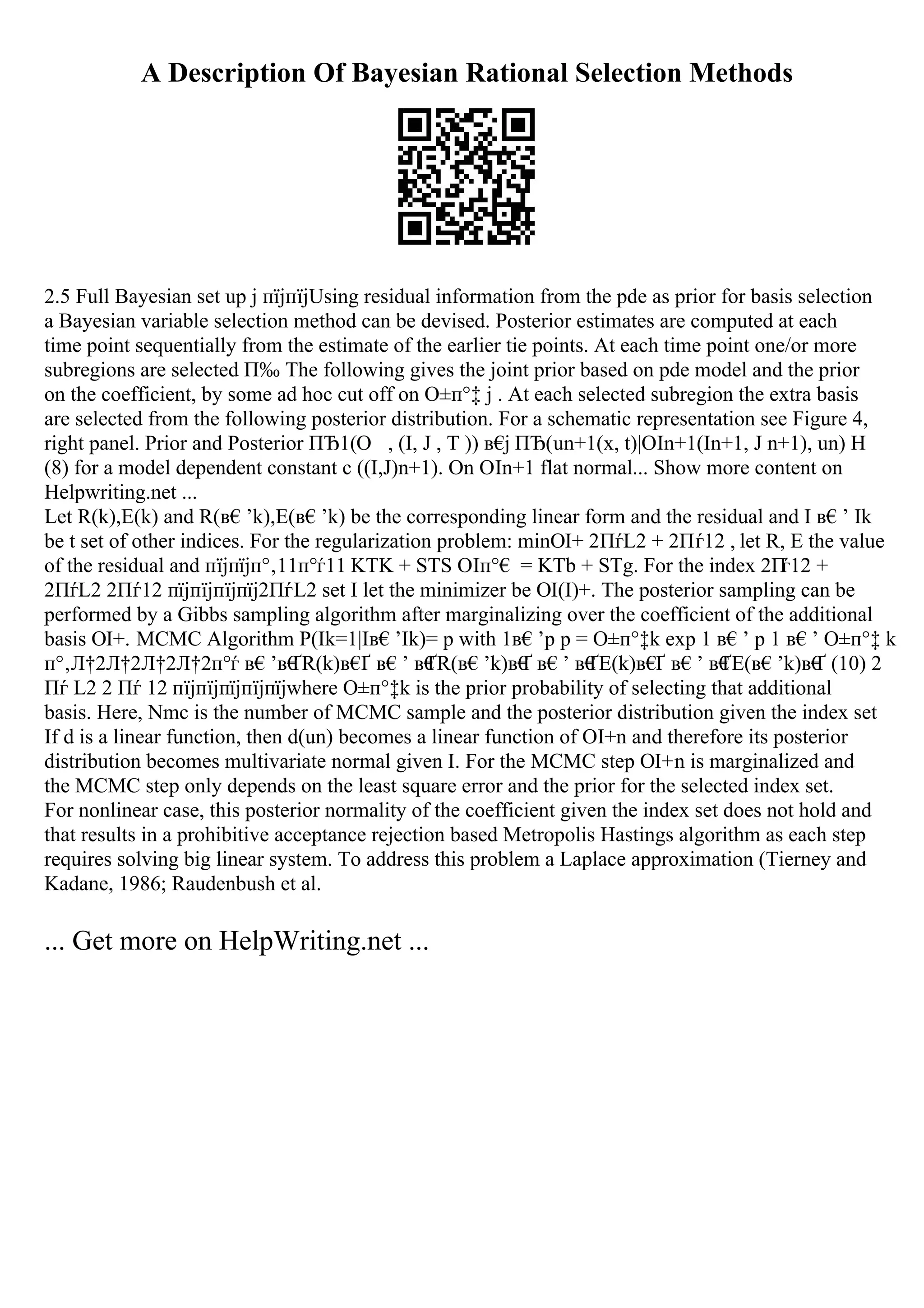 A Description Of Bayesian Rational Selection Methods
2.5 Full Bayesian set up j пїјпїјUsing residual information from the pde as prior for basis selection
a Bayesian variable selection method can be devised. Posterior estimates are computed at each
time point sequentially from the estimate of the earlier tie points. At each time point one/or more
subregions are selected П‰ The following gives the joint prior based on pde model and the prior
on the coefficient, by some ad hoc cut off on О±п°‡ j . At each selected subregion the extra basis
are selected from the following posterior distribution. For a schematic representation see Figure 4,
right panel. Prior and Posterior ПЂ1(О , (I, J , T )) в€
ј ПЂ(un+1(x, t)|ОІn+1(In+1, J n+1), un) H
(8) for a model dependent constant c ((I,J)n+1). On ОІn+1 flat normal... Show more content on
Helpwriting.net ...
Let R(k),E(k) and R(в€’k),E(в€’k) be the corresponding linear form and the residual and I в€’ Ik
be t set of other indices. For the regularization problem: minОІ+ 2ПѓL2 + 2Пѓ12 , let R, E the value
of the residual and пїјпїјп°‚11п°ѓ11 KTK + STS ОІп°€ = KTb + STg. For the index 2П
ѓ12 +
2ПѓL2 2Пѓ12 пїјпїјпїјпїј2ПѓL2 set I let the minimizer be ОІ(I)+. The posterior sampling can be
performed by a Gibbs sampling algorithm after marginalizing over the coefficient of the additional
basis ОІ+. MCMC Algorithm P(Ik=1|Iв€’Ik)= p with 1в€’p p = О±п°‡k exp 1 в€’ p 1 в€’ О±п°‡ k
п°‚Л†2Л†2Л†2Л†2п°ѓ в€’в€
ҐR(k)в€
Ґ в€’ в€
ҐR(в€’k)в€
Ґ в€’ в€
ҐE(k)в€
Ґ в€’ в€
ҐE(в€’k)в€
Ґ (10) 2
Пѓ L2 2 Пѓ 12 пїјпїјпїјпїјпїјwhere О±п°‡k is the prior probability of selecting that additional
basis. Here, Nmc is the number of MCMC sample and the posterior distribution given the index set
If d is a linear function, then d(un) becomes a linear function of ОІ+n and therefore its posterior
distribution becomes multivariate normal given I. For the MCMC step ОІ+n is marginalized and
the MCMC step only depends on the least square error and the prior for the selected index set.
For nonlinear case, this posterior normality of the coefficient given the index set does not hold and
that results in a prohibitive acceptance rejection based Metropolis Hastings algorithm as each step
requires solving big linear system. To address this problem a Laplace approximation (Tierney and
Kadane, 1986; Raudenbush et al.
... Get more on HelpWriting.net ...
 