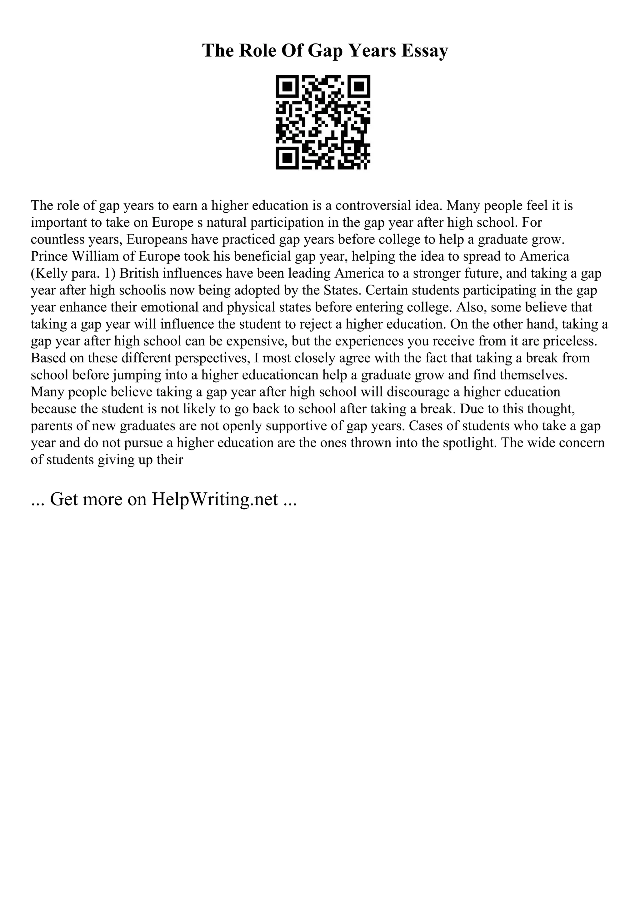 The Role Of Gap Years Essay
The role of gap years to earn a higher education is a controversial idea. Many people feel it is
important to take on Europe s natural participation in the gap year after high school. For
countless years, Europeans have practiced gap years before college to help a graduate grow.
Prince William of Europe took his beneficial gap year, helping the idea to spread to America
(Kelly para. 1) British influences have been leading America to a stronger future, and taking a gap
year after high schoolis now being adopted by the States. Certain students participating in the gap
year enhance their emotional and physical states before entering college. Also, some believe that
taking a gap year will influence the student to reject a higher education. On the other hand, taking a
gap year after high school can be expensive, but the experiences you receive from it are priceless.
Based on these different perspectives, I most closely agree with the fact that taking a break from
school before jumping into a higher educationcan help a graduate grow and find themselves.
Many people believe taking a gap year after high school will discourage a higher education
because the student is not likely to go back to school after taking a break. Due to this thought,
parents of new graduates are not openly supportive of gap years. Cases of students who take a gap
year and do not pursue a higher education are the ones thrown into the spotlight. The wide concern
of students giving up their
... Get more on HelpWriting.net ...
 