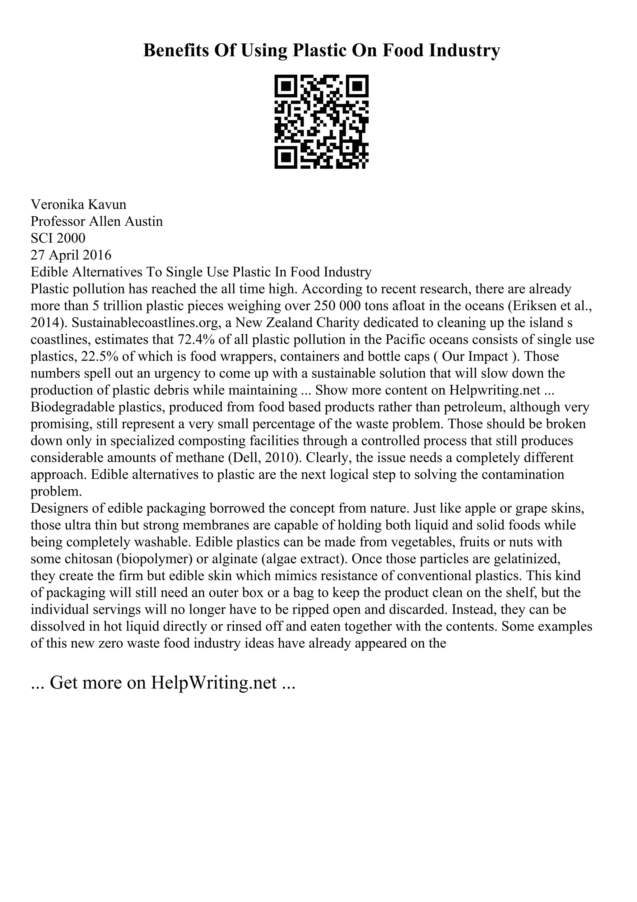 Benefits Of Using Plastic On Food Industry
Veronika Kavun
Professor Allen Austin
SCI 2000
27 April 2016
Edible Alternatives To Single Use Plastic In Food Industry
Plastic pollution has reached the all time high. According to recent research, there are already
more than 5 trillion plastic pieces weighing over 250 000 tons afloat in the oceans (Eriksen et al.,
2014). Sustainablecoastlines.org, a New Zealand Charity dedicated to cleaning up the island s
coastlines, estimates that 72.4% of all plastic pollution in the Pacific oceans consists of single use
plastics, 22.5% of which is food wrappers, containers and bottle caps ( Our Impact ). Those
numbers spell out an urgency to come up with a sustainable solution that will slow down the
production of plastic debris while maintaining ... Show more content on Helpwriting.net ...
Biodegradable plastics, produced from food based products rather than petroleum, although very
promising, still represent a very small percentage of the waste problem. Those should be broken
down only in specialized composting facilities through a controlled process that still produces
considerable amounts of methane (Dell, 2010). Clearly, the issue needs a completely different
approach. Edible alternatives to plastic are the next logical step to solving the contamination
problem.
Designers of edible packaging borrowed the concept from nature. Just like apple or grape skins,
those ultra thin but strong membranes are capable of holding both liquid and solid foods while
being completely washable. Edible plastics can be made from vegetables, fruits or nuts with
some chitosan (biopolymer) or alginate (algae extract). Once those particles are gelatinized,
they create the firm but edible skin which mimics resistance of conventional plastics. This kind
of packaging will still need an outer box or a bag to keep the product clean on the shelf, but the
individual servings will no longer have to be ripped open and discarded. Instead, they can be
dissolved in hot liquid directly or rinsed off and eaten together with the contents. Some examples
of this new zero waste food industry ideas have already appeared on the
... Get more on HelpWriting.net ...
 