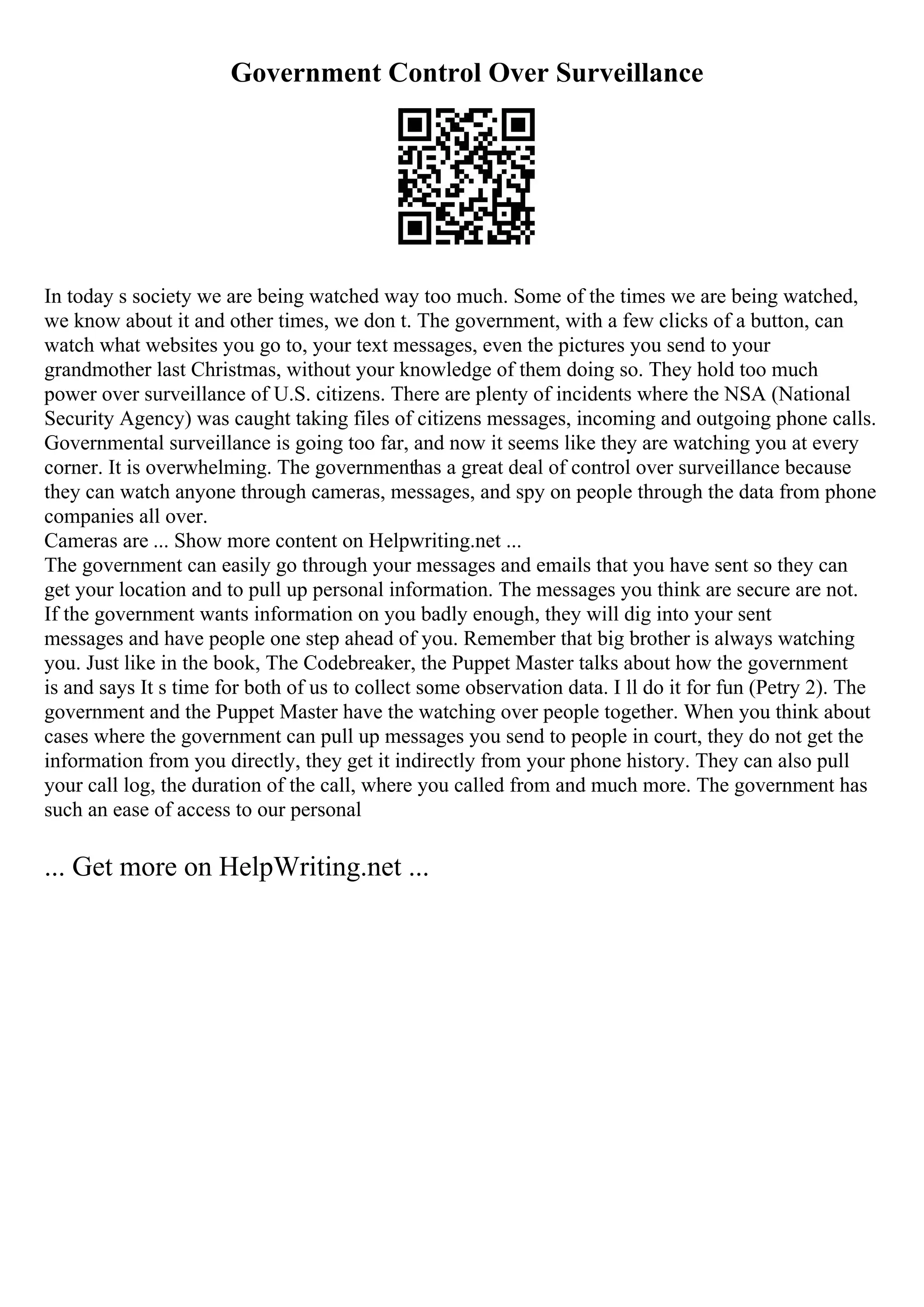 Government Control Over Surveillance
In today s society we are being watched way too much. Some of the times we are being watched,
we know about it and other times, we don t. The government, with a few clicks of a button, can
watch what websites you go to, your text messages, even the pictures you send to your
grandmother last Christmas, without your knowledge of them doing so. They hold too much
power over surveillance of U.S. citizens. There are plenty of incidents where the NSA (National
Security Agency) was caught taking files of citizens messages, incoming and outgoing phone calls.
Governmental surveillance is going too far, and now it seems like they are watching you at every
corner. It is overwhelming. The governmenthas a great deal of control over surveillance because
they can watch anyone through cameras, messages, and spy on people through the data from phone
companies all over.
Cameras are ... Show more content on Helpwriting.net ...
The government can easily go through your messages and emails that you have sent so they can
get your location and to pull up personal information. The messages you think are secure are not.
If the government wants information on you badly enough, they will dig into your sent
messages and have people one step ahead of you. Remember that big brother is always watching
you. Just like in the book, The Codebreaker, the Puppet Master talks about how the government
is and says It s time for both of us to collect some observation data. I ll do it for fun (Petry 2). The
government and the Puppet Master have the watching over people together. When you think about
cases where the government can pull up messages you send to people in court, they do not get the
information from you directly, they get it indirectly from your phone history. They can also pull
your call log, the duration of the call, where you called from and much more. The government has
such an ease of access to our personal
... Get more on HelpWriting.net ...
 