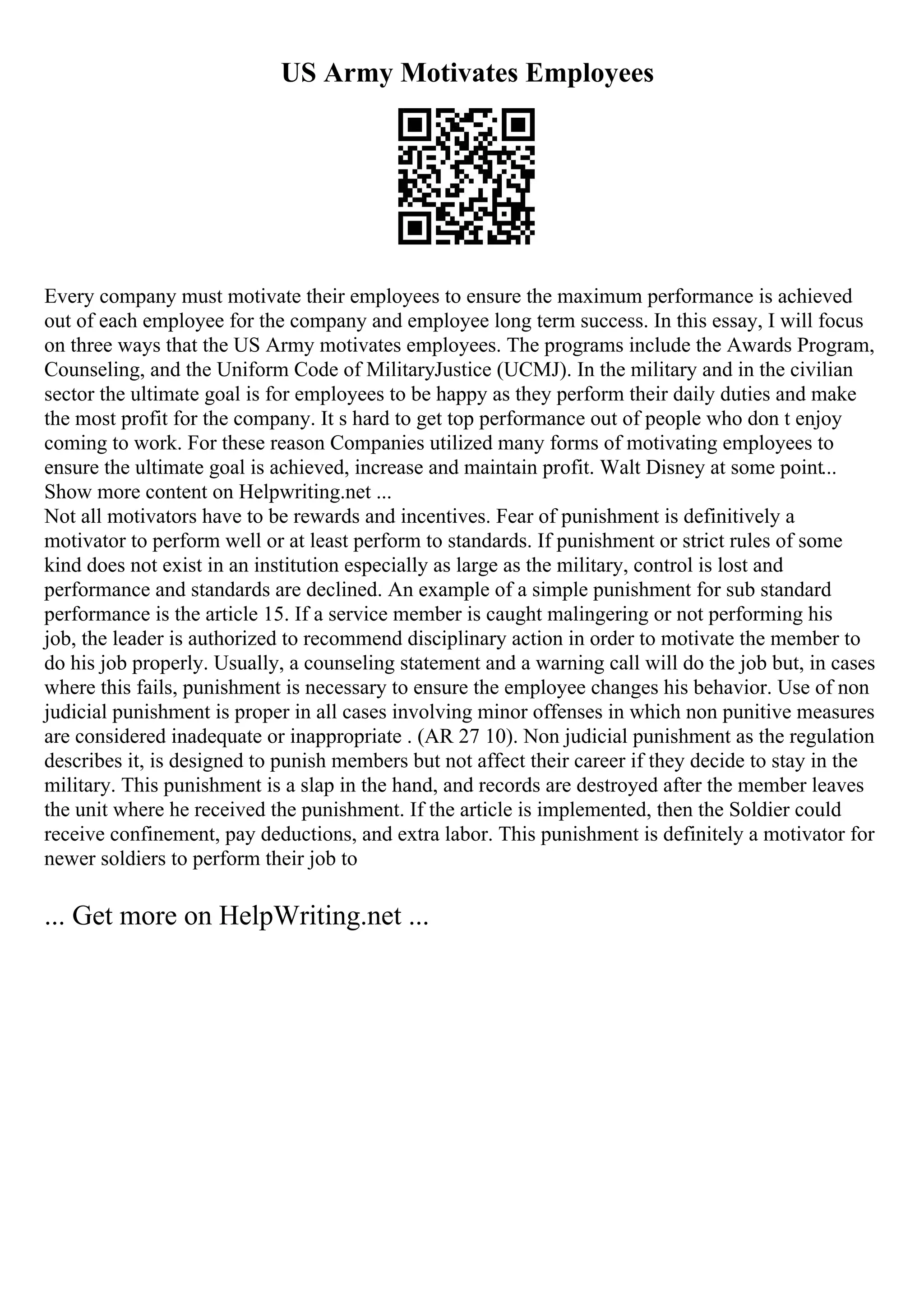 US Army Motivates Employees
Every company must motivate their employees to ensure the maximum performance is achieved
out of each employee for the company and employee long term success. In this essay, I will focus
on three ways that the US Army motivates employees. The programs include the Awards Program,
Counseling, and the Uniform Code of MilitaryJustice (UCMJ). In the military and in the civilian
sector the ultimate goal is for employees to be happy as they perform their daily duties and make
the most profit for the company. It s hard to get top performance out of people who don t enjoy
coming to work. For these reason Companies utilized many forms of motivating employees to
ensure the ultimate goal is achieved, increase and maintain profit. Walt Disney at some point...
Show more content on Helpwriting.net ...
Not all motivators have to be rewards and incentives. Fear of punishment is definitively a
motivator to perform well or at least perform to standards. If punishment or strict rules of some
kind does not exist in an institution especially as large as the military, control is lost and
performance and standards are declined. An example of a simple punishment for sub standard
performance is the article 15. If a service member is caught malingering or not performing his
job, the leader is authorized to recommend disciplinary action in order to motivate the member to
do his job properly. Usually, a counseling statement and a warning call will do the job but, in cases
where this fails, punishment is necessary to ensure the employee changes his behavior. Use of non
judicial punishment is proper in all cases involving minor offenses in which non punitive measures
are considered inadequate or inappropriate . (AR 27 10). Non judicial punishment as the regulation
describes it, is designed to punish members but not affect their career if they decide to stay in the
military. This punishment is a slap in the hand, and records are destroyed after the member leaves
the unit where he received the punishment. If the article is implemented, then the Soldier could
receive confinement, pay deductions, and extra labor. This punishment is definitely a motivator for
newer soldiers to perform their job to
... Get more on HelpWriting.net ...
 