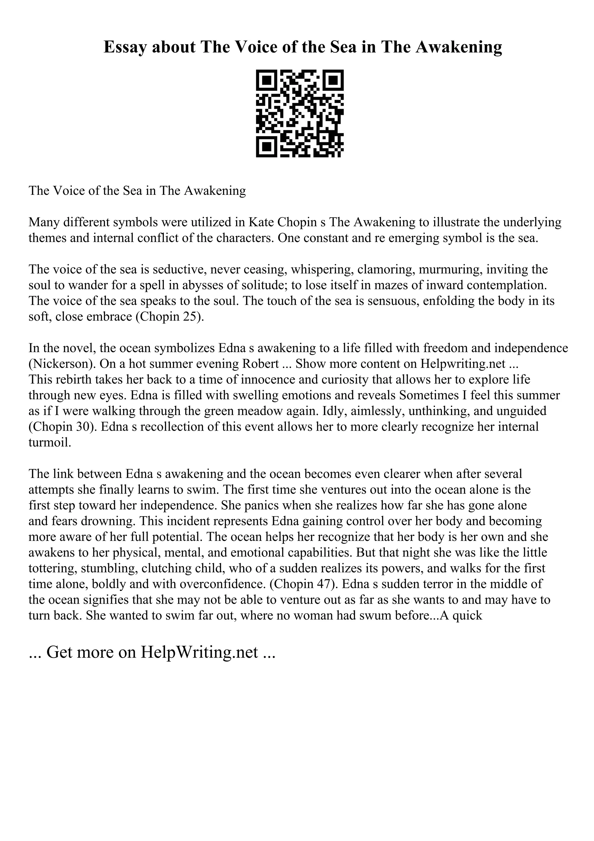 Essay about The Voice of the Sea in The Awakening
The Voice of the Sea in The Awakening
Many different symbols were utilized in Kate Chopin s The Awakening to illustrate the underlying
themes and internal conflict of the characters. One constant and re emerging symbol is the sea.
The voice of the sea is seductive, never ceasing, whispering, clamoring, murmuring, inviting the
soul to wander for a spell in abysses of solitude; to lose itself in mazes of inward contemplation.
The voice of the sea speaks to the soul. The touch of the sea is sensuous, enfolding the body in its
soft, close embrace (Chopin 25).
In the novel, the ocean symbolizes Edna s awakening to a life filled with freedom and independence
(Nickerson). On a hot summer evening Robert ... Show more content on Helpwriting.net ...
This rebirth takes her back to a time of innocence and curiosity that allows her to explore life
through new eyes. Edna is filled with swelling emotions and reveals Sometimes I feel this summer
as if I were walking through the green meadow again. Idly, aimlessly, unthinking, and unguided
(Chopin 30). Edna s recollection of this event allows her to more clearly recognize her internal
turmoil.
The link between Edna s awakening and the ocean becomes even clearer when after several
attempts she finally learns to swim. The first time she ventures out into the ocean alone is the
first step toward her independence. She panics when she realizes how far she has gone alone
and fears drowning. This incident represents Edna gaining control over her body and becoming
more aware of her full potential. The ocean helps her recognize that her body is her own and she
awakens to her physical, mental, and emotional capabilities. But that night she was like the little
tottering, stumbling, clutching child, who of a sudden realizes its powers, and walks for the first
time alone, boldly and with overconfidence. (Chopin 47). Edna s sudden terror in the middle of
the ocean signifies that she may not be able to venture out as far as she wants to and may have to
turn back. She wanted to swim far out, where no woman had swum before...A quick
... Get more on HelpWriting.net ...
 