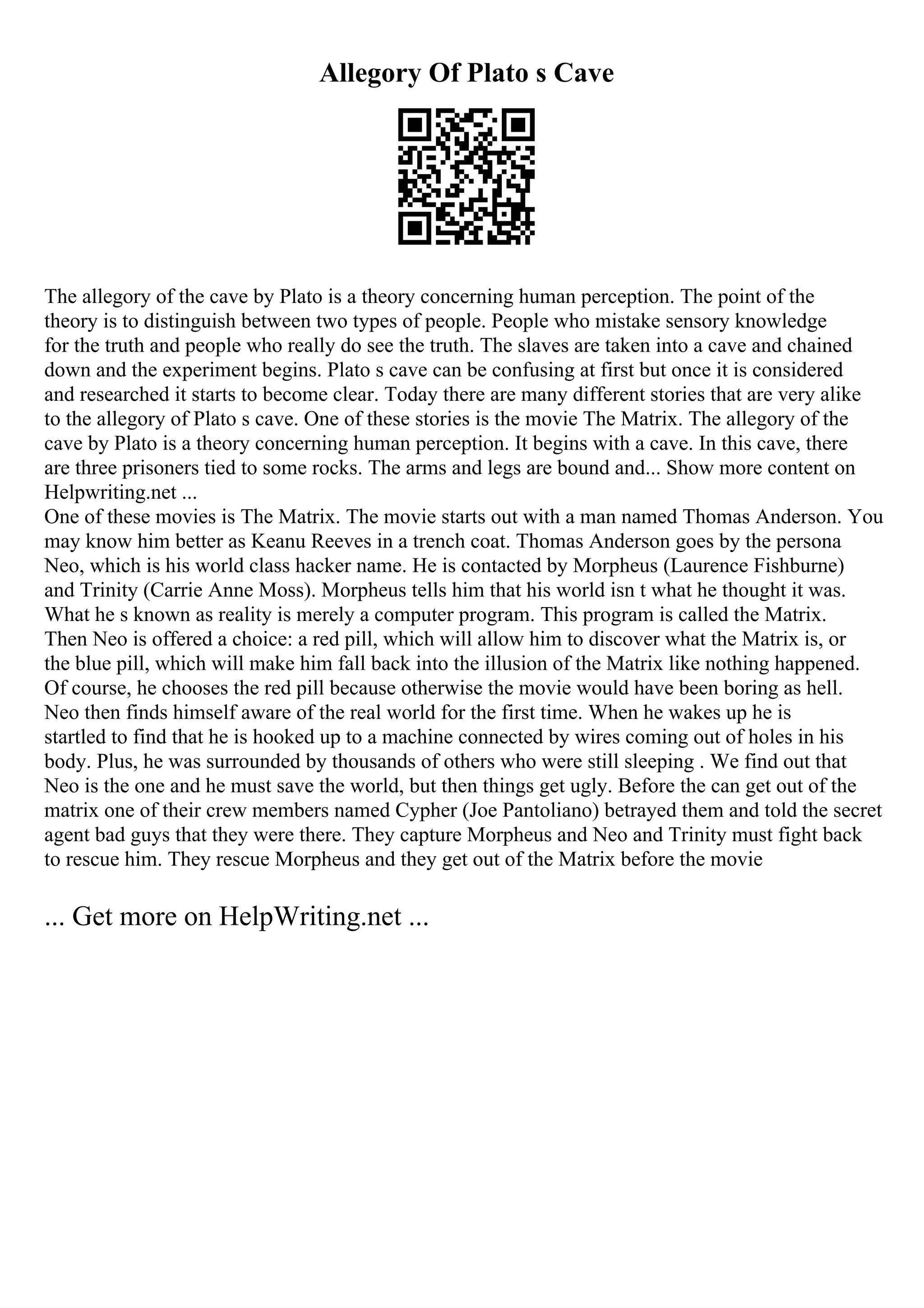 Allegory Of Plato s Cave
The allegory of the cave by Plato is a theory concerning human perception. The point of the
theory is to distinguish between two types of people. People who mistake sensory knowledge
for the truth and people who really do see the truth. The slaves are taken into a cave and chained
down and the experiment begins. Plato s cave can be confusing at first but once it is considered
and researched it starts to become clear. Today there are many different stories that are very alike
to the allegory of Plato s cave. One of these stories is the movie The Matrix. The allegory of the
cave by Plato is a theory concerning human perception. It begins with a cave. In this cave, there
are three prisoners tied to some rocks. The arms and legs are bound and... Show more content on
Helpwriting.net ...
One of these movies is The Matrix. The movie starts out with a man named Thomas Anderson. You
may know him better as Keanu Reeves in a trench coat. Thomas Anderson goes by the persona
Neo, which is his world class hacker name. He is contacted by Morpheus (Laurence Fishburne)
and Trinity (Carrie Anne Moss). Morpheus tells him that his world isn t what he thought it was.
What he s known as reality is merely a computer program. This program is called the Matrix.
Then Neo is offered a choice: a red pill, which will allow him to discover what the Matrix is, or
the blue pill, which will make him fall back into the illusion of the Matrix like nothing happened.
Of course, he chooses the red pill because otherwise the movie would have been boring as hell.
Neo then finds himself aware of the real world for the first time. When he wakes up he is
startled to find that he is hooked up to a machine connected by wires coming out of holes in his
body. Plus, he was surrounded by thousands of others who were still sleeping . We find out that
Neo is the one and he must save the world, but then things get ugly. Before the can get out of the
matrix one of their crew members named Cypher (Joe Pantoliano) betrayed them and told the secret
agent bad guys that they were there. They capture Morpheus and Neo and Trinity must fight back
to rescue him. They rescue Morpheus and they get out of the Matrix before the movie
... Get more on HelpWriting.net ...
 