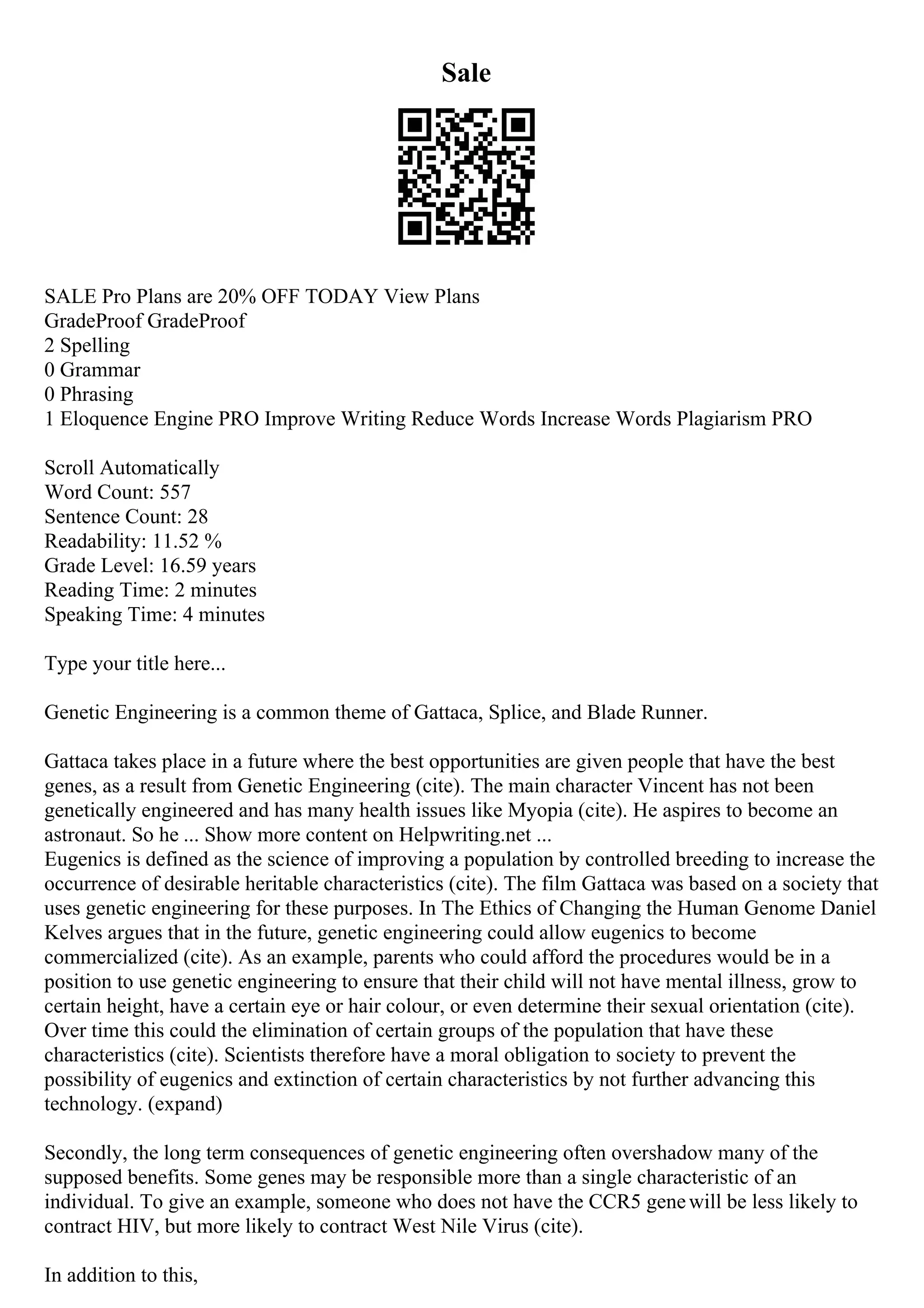 Sale
SALE Pro Plans are 20% OFF TODAY View Plans
GradeProof GradeProof
2 Spelling
0 Grammar
0 Phrasing
1 Eloquence Engine PRO Improve Writing Reduce Words Increase Words Plagiarism PRO
Scroll Automatically
Word Count: 557
Sentence Count: 28
Readability: 11.52 %
Grade Level: 16.59 years
Reading Time: 2 minutes
Speaking Time: 4 minutes
Type your title here...
Genetic Engineering is a common theme of Gattaca, Splice, and Blade Runner.
Gattaca takes place in a future where the best opportunities are given people that have the best
genes, as a result from Genetic Engineering (cite). The main character Vincent has not been
genetically engineered and has many health issues like Myopia (cite). He aspires to become an
astronaut. So he ... Show more content on Helpwriting.net ...
Eugenics is defined as the science of improving a population by controlled breeding to increase the
occurrence of desirable heritable characteristics (cite). The film Gattaca was based on a society that
uses genetic engineering for these purposes. In The Ethics of Changing the Human Genome Daniel
Kelves argues that in the future, genetic engineering could allow eugenics to become
commercialized (cite). As an example, parents who could afford the procedures would be in a
position to use genetic engineering to ensure that their child will not have mental illness, grow to
certain height, have a certain eye or hair colour, or even determine their sexual orientation (cite).
Over time this could the elimination of certain groups of the population that have these
characteristics (cite). Scientists therefore have a moral obligation to society to prevent the
possibility of eugenics and extinction of certain characteristics by not further advancing this
technology. (expand)
Secondly, the long term consequences of genetic engineering often overshadow many of the
supposed benefits. Some genes may be responsible more than a single characteristic of an
individual. To give an example, someone who does not have the CCR5 genewill be less likely to
contract HIV, but more likely to contract West Nile Virus (cite).
In addition to this,
 