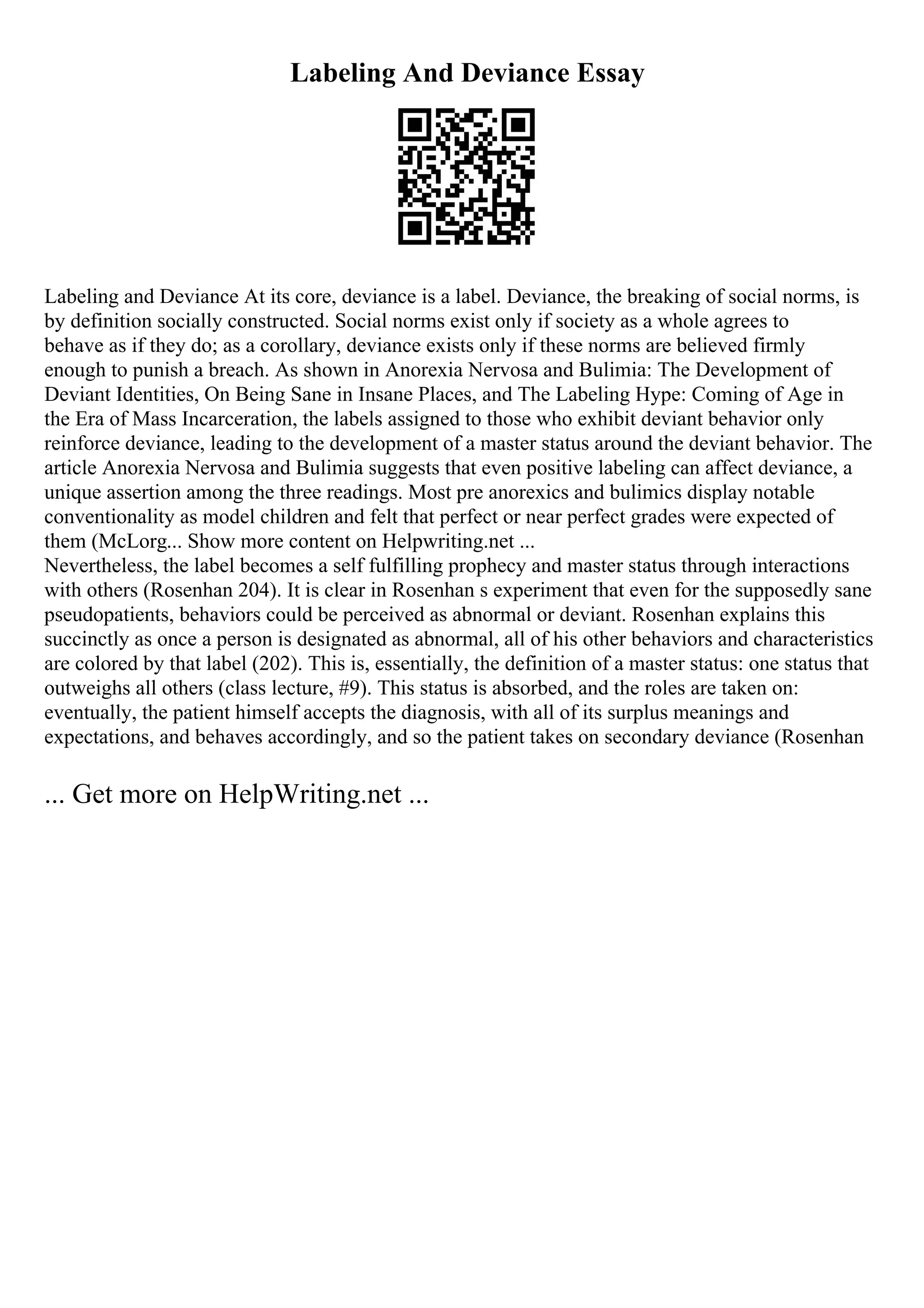 Labeling And Deviance Essay
Labeling and Deviance At its core, deviance is a label. Deviance, the breaking of social norms, is
by definition socially constructed. Social norms exist only if society as a whole agrees to
behave as if they do; as a corollary, deviance exists only if these norms are believed firmly
enough to punish a breach. As shown in Anorexia Nervosa and Bulimia: The Development of
Deviant Identities, On Being Sane in Insane Places, and The Labeling Hype: Coming of Age in
the Era of Mass Incarceration, the labels assigned to those who exhibit deviant behavior only
reinforce deviance, leading to the development of a master status around the deviant behavior. The
article Anorexia Nervosa and Bulimia suggests that even positive labeling can affect deviance, a
unique assertion among the three readings. Most pre anorexics and bulimics display notable
conventionality as model children and felt that perfect or near perfect grades were expected of
them (McLorg... Show more content on Helpwriting.net ...
Nevertheless, the label becomes a self fulfilling prophecy and master status through interactions
with others (Rosenhan 204). It is clear in Rosenhan s experiment that even for the supposedly sane
pseudopatients, behaviors could be perceived as abnormal or deviant. Rosenhan explains this
succinctly as once a person is designated as abnormal, all of his other behaviors and characteristics
are colored by that label (202). This is, essentially, the definition of a master status: one status that
outweighs all others (class lecture, #9). This status is absorbed, and the roles are taken on:
eventually, the patient himself accepts the diagnosis, with all of its surplus meanings and
expectations, and behaves accordingly, and so the patient takes on secondary deviance (Rosenhan
... Get more on HelpWriting.net ...
 