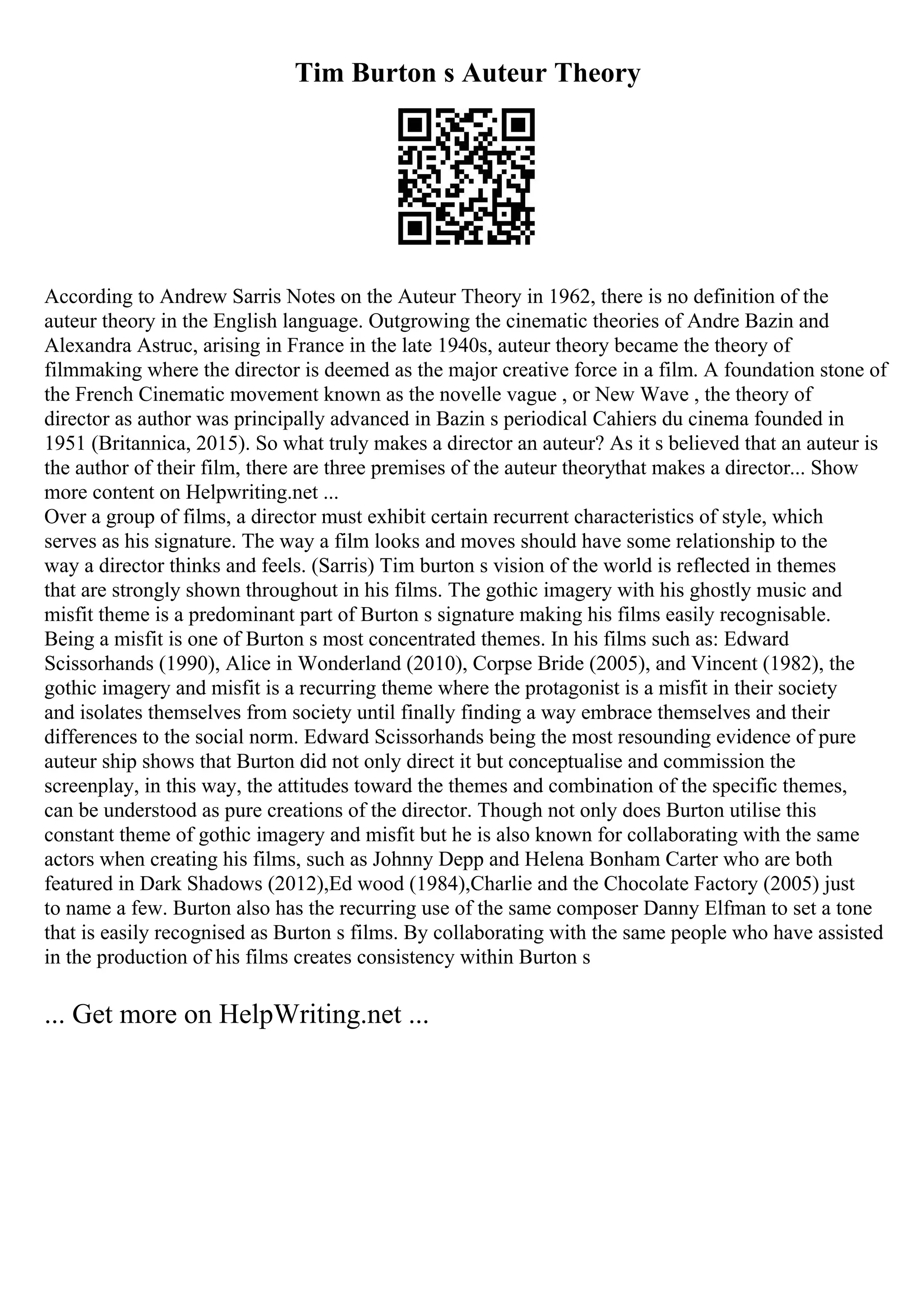 Tim Burton s Auteur Theory
According to Andrew Sarris Notes on the Auteur Theory in 1962, there is no definition of the
auteur theory in the English language. Outgrowing the cinematic theories of Andre Bazin and
Alexandra Astruc, arising in France in the late 1940s, auteur theory became the theory of
filmmaking where the director is deemed as the major creative force in a film. A foundation stone of
the French Cinematic movement known as the novelle vague , or New Wave , the theory of
director as author was principally advanced in Bazin s periodical Cahiers du cinema founded in
1951 (Britannica, 2015). So what truly makes a director an auteur? As it s believed that an auteur is
the author of their film, there are three premises of the auteur theorythat makes a director... Show
more content on Helpwriting.net ...
Over a group of films, a director must exhibit certain recurrent characteristics of style, which
serves as his signature. The way a film looks and moves should have some relationship to the
way a director thinks and feels. (Sarris) Tim burton s vision of the world is reflected in themes
that are strongly shown throughout in his films. The gothic imagery with his ghostly music and
misfit theme is a predominant part of Burton s signature making his films easily recognisable.
Being a misfit is one of Burton s most concentrated themes. In his films such as: Edward
Scissorhands (1990), Alice in Wonderland (2010), Corpse Bride (2005), and Vincent (1982), the
gothic imagery and misfit is a recurring theme where the protagonist is a misfit in their society
and isolates themselves from society until finally finding a way embrace themselves and their
differences to the social norm. Edward Scissorhands being the most resounding evidence of pure
auteur ship shows that Burton did not only direct it but conceptualise and commission the
screenplay, in this way, the attitudes toward the themes and combination of the specific themes,
can be understood as pure creations of the director. Though not only does Burton utilise this
constant theme of gothic imagery and misfit but he is also known for collaborating with the same
actors when creating his films, such as Johnny Depp and Helena Bonham Carter who are both
featured in Dark Shadows (2012),Ed wood (1984),Charlie and the Chocolate Factory (2005) just
to name a few. Burton also has the recurring use of the same composer Danny Elfman to set a tone
that is easily recognised as Burton s films. By collaborating with the same people who have assisted
in the production of his films creates consistency within Burton s
... Get more on HelpWriting.net ...
 