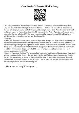 Case Study Of Brooke Shields Essay
Case Study Individual: Brooke Shields Actress Brooke Shields was born in 1965 in New York
City, and has been in the limelight ever since she was 11 months old, she acted in movies since
she was a teenager, modeled for Calvin Klein, and even graduated from Princeton University with a
bachelor s degree in French Literature. Shields was married to Andre Agassi, a professional tennis
player, but the two split inn 1999 the same year she met her current husband Chris Henchy, a
television writer, with whom she has two daughters with.
Diagnosis:
Brooke was diagnosed with severe postpartum depression. Postpartum depression is something that
not only mothers but fathers may also experience after the birth of a child. It is more common for
new mothers to go through this depression within the first four weeks after childbirth, in some cases
it may not be present until six months after birth. Postpartum depression can affect all women and
about half of the women diagnosed with PPD have never experienced depression, but 1 in 7
women are diagnosed with PPD.
History of Presenting Problem: The history of the presenting problem was Brooke s past experience
with pregnancy and also the way that she was behaving and feeling towards her daughter that her
and her husband wanted so dearly. I couldn t hold the baby, I couldn t do anything for the baby, I
couldn t look at the baby Brooke tells ABC News. This is when she realized that something was
really wrong with the way she was feeling and
... Get more on HelpWriting.net ...
 