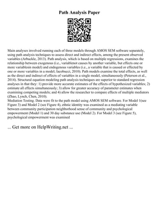Path Analysis Paper
Main analyses involved running each of three models through AMOS SEM software separately,
using path analysis techniques to assess direct and indirect effects, among the present observed
variables (Arbuckle, 2013). Path analysis, which is based on multiple regressions, examines the
relationship between exogenous (i.e., variablenot causes by another variable, but effects one or
more variablesin model) and endogenous variables (i.e., a variable that is caused or effected by
one or more variables in a model; Iacobucci, 2010). Path models examine the total effects, as well
as the direct and indirect of effects of variables in a single model, simultaneously (Peterson et al.,
2014). Structural equation modeling path analysis techniques are superior to standard regression
analyses in that they: 1) provide more accurate estimates of the effects of hypothesized variables; 2)
estimate all effects simultaneously; 3) allow for greater accuracy of parameter estimates when
examining competing models; and 4) allow the researcher to compare effects of multiple mediators
(Zhao, Lynch, Chen, 2010).
Mediation Testing. Data were fit to the path model using AMOS SEM software. For Model 1(see
Figure 3) and Model 2 (see Figure 4), ethnic identity was examined as a mediating variable
between community participation neighborhood sense of community and psychological
empowerment (Model 1) and 30 day substance use (Model 2). For Model 3 (see Figure 5),
psychological empowerment was examined
... Get more on HelpWriting.net ...
 