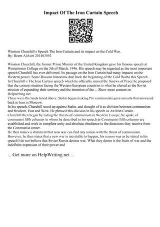 Impact Of The Iron Curtain Speech
Winston Churchill s Speech The Iron Curtain and its impact on the Cold War.
By: Reem AlAsiri 201403492
Winston Churchill, the former Prime Minster of the United Kingdom gave his famous speech at
Westminster College on the 5th of March, 1946. His speech may be regarded as the most important
speech Churchill has ever delivered. Its passage on the Iron Curtain had many impacts on the
Western power. Some Russian historians date back the beginning of the Cold Warto this Speech.
In Churchill s The Iron Curtain speech which he officially named the Sinews of Peace he proposed
that the current situation facing the Western European countries is what he alerted as the Soviet
mission of expanding their territory and the intention of the ... Show more content on
Helpwriting.net ...
These were the lands listed above. Stalin began making Pro communists governments that answered
back to him in Moscow.
In his speech, Churchill stood up against Stalin, and thought of it as division between communism
and freedom, East and West. He phrased this division in his speech as An Iron Curtain .
Churchill then began by listing the threats of communism in Western Europe; he spoke of
communist fifth columns in whom he described in his speech as Communist fifth columns are
established and work in complete unity and absolute obedience to the directions they receive from
the Communist center.
He then makes a statement that now war can find any nation with the threat of communism.
However, he then states that a new war is inevitable to happen, his reason was as he stated in his
speech I do not believe that Soviet Russia desires war. What they desire is the fruits of war and the
indefinite expansion of their power and
... Get more on HelpWriting.net ...
 